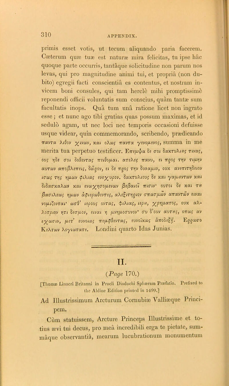 pi'imis esset votis, ut tecum aliquando paria facerem. Cseterum quae tuae est naturae mira felicitas, tu ipse hac quoque parte occurris, tantaque solicitudine non parum nos levas, qui pro magnitudine animi tui, et propria (non du- bito) egregii facti conscientia es contentus, et nostram in- vicem boni consules, qui tam hercle mihi promptissime reponendi officii voluntatis sum conscius, quam tantae sum facultatis inops. Qua turn una ratione licet non ingrato esse; et nunc ago tibi gratias quas possum maximas, et id sedulb again, ut nec loci nec temporis occasioni defuisse usque videar, quin commemorando, scribendo, praedicando 7TUVTCI XlSoV %l VCUV, XXI OXutg 0TXVTX ySV0|XSV0J, summa in me merita tua perpetuo testificer. Ewe^a Ss cot SxxTvXtug rtvxg, ovg rjSs cot SoSevrxg 7rstdofjoxt. xreXsg 7rxvv, et 7rgog tt;v Ttpjv xvtcjov UTrofiXeiretg, Swgov, et 5s 7rgog ty]V fiuvxjuv, ovx avs7JTn)5sjov tccug rr]g yjfj,uiv ftXtxg eve^vpov. dxxTvXtovg 5s xxt ya/xavrwv xxt StftxcxaXoov xca evoo^Yjirofievcuv j3e(3xto~t 7rt(riv‘ ovtoi Ss xxt r« /3a<rtXeu)g rjptcuv captepcu^evreg, xXs^tTYjgiov (nrac^MV xnxvroov sivxt vofit&VT&t' cucrfl’ jepovg ovrxg, QtXtag, tepu, xpriparog, ovx aA- XOTptOV Y}Tl fiscrpoov, EtVXI V) |U.V>)jU.0(rL»V0V' CTO 5’oUV XVT8C, 07TWg XV e^cvciv, g.st evvotxg 7rs/x<p3svT«f, svvo'ixwg «7roSs£>f. Eg^coiro KsXrwv XoyiwTtxTs. Londini quarto Idas Junias. II. (Page 170.) [Tliomoe Linacri Brilanni in Procli Diadochi Sphajram Prafatio. Prefixed to the Aldine Edition printed in 1499.] Ad Illustrissimum Arcturum Cornubise Vallieeque Princi- pem. Cbm statuissem, Arcture Princeps Illustrissime et to- tius sevi tui decus, pro mea incredibili erga te pietate, sum- maque observantia, mearurn lucubrationum monumentum