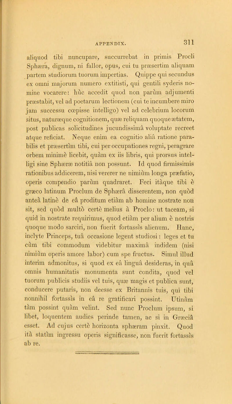 aliquod tibi nuncupare, succurrebat in primis Procli Sphaera, dignum, ni fallor, opus, cui tu prsesertim aliquam partem studiorum tuorum impertias. Quippe qui secundus ex omni majorum numero extitisti, qui gentili syderis no- mine vocarere: hue accedit quod non parum adjumenti prsestabit, vel ad poetarum lectionem (cui teincumbere miro jam successu coepisse intelligo) vel ad celebrium locorum situs, naturaeque cognitionem, quae reliquam quoqueaetatem, post publicas solicitudines jucundissima voluptate recreet atque reficiat. Neque enim ea cognitio alia ratione para- bilis et prsesertim tibi, cui per occupationes regni, peragrare orbem minime licebit, quam ex iis libris, qui prorsus intel- ligi sine Sphserse notitia non possunt. Id quod firmissimis rationibus addicerem, nisi vererer ne nimium longa prsefatio, operis compendio parum quadraret. Feci itaque tibi e graeco latinum Proclum de Sphaera disserentem, non quod antea latine de eft proditum etiam ab homine nostrate non sit, sed quod multb certe melius a Proclo: ut taceam, si quid in nostrate requirimus, quod etiam per alium e nostris quoque modo sarciri, non fuerit fortassis alienum. Hanc, inclyte Princeps, tua occasione legent studiosi: leges et tu cilm tibi commodum videbitur maxima indidem (nisi nimium operis amore labor) cum spe fructus. Simul illud interim admonitus, si quod ex ea lingua desideras, in qua omnis humanitatis monumenta sunt condita, quod vel tuorum publicis studiis vel tuis, quae magis et publica sunt, conducere putaris, non deesse ex Britannis tuis, qui tibi nonnihil fortassis in eft re gratificari possint. Utinam tam possint quam velint. Sed nunc Proclum ipsum, si libet, loquentem audies perinde tamen, ac si in Grrecivl esset. Ad cujus cert£ horizonta sphaeram pinxit. Quod itit statim ingressu operis significasse, non fuerit fortassis ab re.