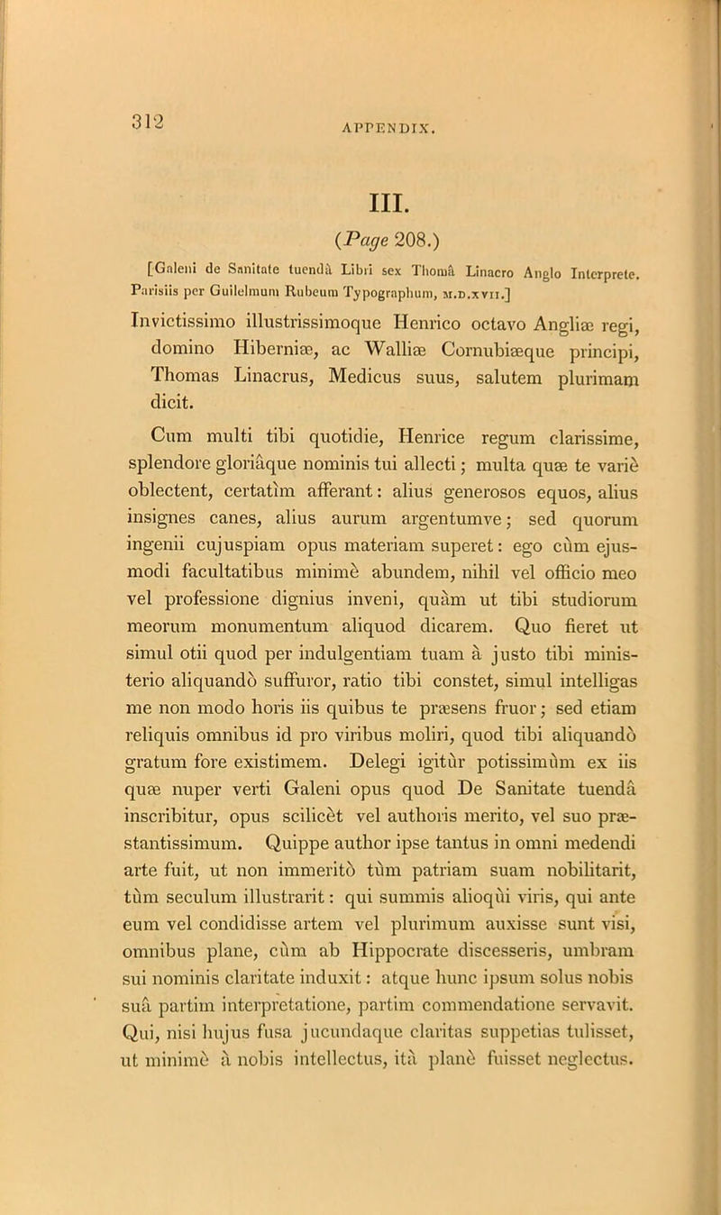 APPENDIX. III. (Page 208.) [Gnleiu (1g S nni tutc luenilu Libil sex Thotnll Linacro Anglo Xnlcrprelc. Parisiis per Guilelraum Rubeura Typogrnpbum, si.d.xvii.] Invictissimo illustrissimoque Henrico octavo Anglia; regi, domino Hibernia;, ac Wallise Cornubiseque principi, Thomas Linacrus, Medicus suus, salutem plurimam dicit. Cum multi tibi quotidie, Henrice regum clarissime, splendore gloriaque nominis tui allecti; multa quae te varie oblectent, certatim afferant: alius generosos equos, alius insignes canes, alius aurum argentumve; sed quorum ingenii cujuspiam opus materiam superet: ego cum ejus- modi facultatibus minime abundem, nihil vel officio meo vel professione dignius inveni, quam ut tibi studiorum meorum monumentum aliquod dicarem. Quo fieret ut simul otii quod per indulgentiam tuam a justo tibi minis- terio aliquandb suffuror, ratio tibi constet, simul intelligas me non modo horis iis quibus te praesens fruor; sed etiam reliquis omnibus id pro viribus moliri, quod tibi aliquandb gratum fore existimem. Delegi igitur potissimiim ex iis quse nuper verti Galeni opus quod De Sanitate tuenda inscribitur, opus scilicet vel authoris merito, vel suo prae- stantissimum. Quippe author ipse tantus in omni medendi arte fuit, ut non immeritb turn patriam suam nobilitarit, turn seculum illustrarit: qui summis alioqui viris, qui ante eum vel condidisse artem vel plurimum auxisse sunt visi, omnibus plane, cum ab Hippocrate discesseris, umbram sui nominis claritate induxit: atque hunc ipsum solus nobis sua partiin interpretatione, partim commendatione servavit. Qui, nisi hujus fusa jucundaque claritas suppetias tulisset, ut minime a nobis intcllectus, ita plant) fuisset neglectus.