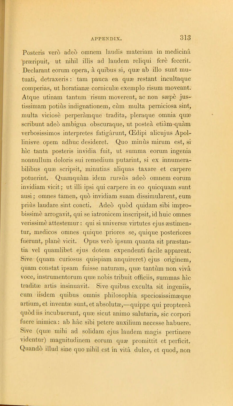 Posteris verb adeo omnem laudis materiam in medicina praeripuit, ut nihil illis ad laudem reliqui fere fecerit. Declarant eorum opera, a quibus si, qua? ab illo sunt mu- tuati, detraxeris : tam pauca ea qua? restant incultaque comperias, ut horatianae corniculse exemplo risum moveant. Atque utinam tantum risum moverent, ac non saepe jus- tissimam potius indignationem, cum multa perniciosa sint, multa viciose perperamque tradita, pleraque omnia quae scribunt adeo ambigua obscuraque, ut postea etiam-quam verbosissimos interpretes fatigarunt, (Edipi alicujus Apol- linisve opem adhuc desideret. Quo minus mirum est, si hie tanta posteris invidia fuit, ut summa eorum ingenia nonnullum doloris sui remedium putarint, si ex innumera- bilibus quae scripsit, minutias aliquas taxare et carpere potuerint. Quamquam idem rursus adeo omnem eorum invidiam vicit; ut illi ipsi qui carpere in eo quicquam sunt ausi; omnes tamen, quo invidiam suam dissimularent, eum prius laudare sint coacti. Adeo quod quidam sibi impro- bissime arrogavit, qui se iatronicem inscripsit, id huic omnes verissime attestemur : qui si universee virtutes ejus aestimen- tur, medicos omnes quique priores se, quique posteriores fuerunt, plane vicit. Opus vero ipsum quanta sit praestan- tia vel quamlibet ejus dotem expendenti facile appareat. Sive (quam curiosus quispiam anquireret) ejus originem, quam constat ipsam fuisse naturam, quae tantum non viva voce, instrumentorum quae nobis tribuit officiis, summas hie traditae artis insinuavit. Sive quibus exculta sit ingeniis, cum iisdem quibus onmis philosophia speciosissimeeque artium, et inventae sunt, et absolutae,—quippe qui propterea qubd iis incubuerunt, quae sicut animo salutaria, sic corpori fuere inimica: ab hac sibi petere auxilium necesse habuere. Sive (cjuae mihi ad solidam ejus laudem magis pertinere videntur) magnitudinem eorum qua1 promittit et perficit. Quandb illud sine quo nihil est in vita dulce, et quod, non