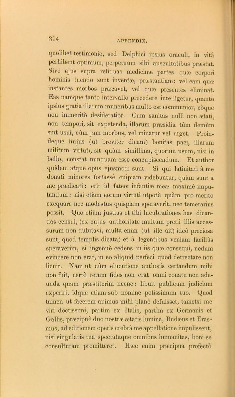 APPENDIX. quolibet testimonio, sed Delphici ipsius oraculi, in vita perilibent optimum, perpetuum sibi auscultatibus praestat. Sive ej us supra reliquas medicinae partes quae corpori hominis tuendo sunt invent®, proestantiam: vel earn qua; install tes morbos praecavet, vel quae presentes eliminat. Eas namque tanto intervallo precedere intelligetur, quanto ipsius gratia illarum muneribus multo est communior, ebque non immeritb desideratior. Cum sanitas nulli non letati, non tempori, sit expetenda, illarum prassidia tilm demurn sint usui, cdm jam morbus, vel minatur vel urget. Proin- deque hujus (ut breviter dicam) bonitas paci, illarum militum virtuti, sit quam simillima, quorum usum, nisi in bello, constat nunquam esse concupiscendum. Et author quidem atque opus ejusmodi sunt. Si qui latinitati a me donati minores fortasse cuipiam videbuntur, quam sunt a me preedicati: erit id fateor infantiae mere maxime impu- tandum : nisi etiarn eorum virtuti utpote quam pro merito exequare nec modestus quispiam speraverit, nec temerarius possit. Quo etiam justius et tibi lucubrationes has dican- das censui, (ex cujus authoritate multum pretii illis acces- surum non dubitavi, multa enim (ut ille ait) ideb preciosa sunt, quod templis dicata) et a legentibus veniam facilihs speraverim, si ingenue cedens in iis quae consequi, nedum evincere non erat, in eo aliquid perfeci quod detrectare non licuit. Nam ut cilm elucutione autlioris certandum milii non fuit, certe rerum tides non erat omni conatu non ade- unda quam prsestiterim necne: libuit publicum judicium experiri, idque etiam sub nomine potissimum tuo. Quod tamen ut facerem animus milii plane defuisset, tametsi me viri doctissimi, partim ex Italis, partim ex Germanis et Gallis, prrecipue duo nostrae setatis lumina, Budaius et Eras- mus, ad editionem operis crebril me appcllatione impulissent, nisi singularis tua spectataque omnibus humanitas, boni se consulturam promitteret. Haec enim preecipua profectb