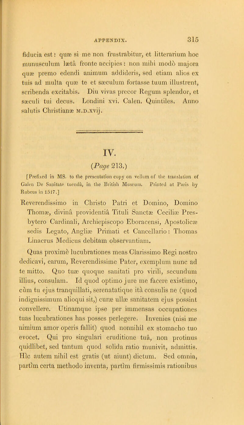 fklucia est: quse si me non frustrabitur, et litterarium hoc munusculum lasta fronte accipies: non mihi mod 6 majora quas premo edendi animum addideris, sed etiam alios ex tuis ad multa qum te et sseculum fortasse tuum illustrent, scribenda excitabis. Diu vivas precor Regum splendor, et saeculi tui decus. Londini xvi. Calen. Quintiles. Anno salutis Christiame M.D.xvij. IV. {Page 213.) [Prefixed in MS. to tlie presentation copy on vellum of the translation of Galen De Sanitate tuendH, in the British Museum. Printed at Paris by Rubeus in 1517.] Revevendissimo in Christo Patri et Domino, Domino Thomas, divina providentia Tituli Sanctas Ceciliae Pres- bytero Cardinali, Archiepiscopo Eboracensi, Apostolicae sedis Legato, Anglise Primati et Cancellario: Thomas Linacrus Medicus debitam observantiam. Quas proximo lucubrationes meas Clarissimo Regi nostro dedicavi, earum, Reverendissime Pater, exemplum nunc ad te mitto. Quo turn quoque sanitati pro virili, secundum illius, consulam. Id quod optimo jure me facere existimo, cum tu ejus tranquillati, serenatatique ita consulis ne (quod indignissimum alioqui sit,) curae ullas sanitatem ejus possint convellere. Utinamque ipse per immensas occupationes tuas lucubrationes has posses perlegere. Invenies (nisi me nimium amor operis fallit) quod nonnihil ex stomacho tuo evocet. Qui pro singulari eruditione tua, non protinus quidlibet, sed tantum quod solida ratio munivit, adrnittis. Ilic autem nihil est gratis (ut aiunt) dictum. Sed omnia, partlm certa methodo inventa, partlm firmissimis rationibus