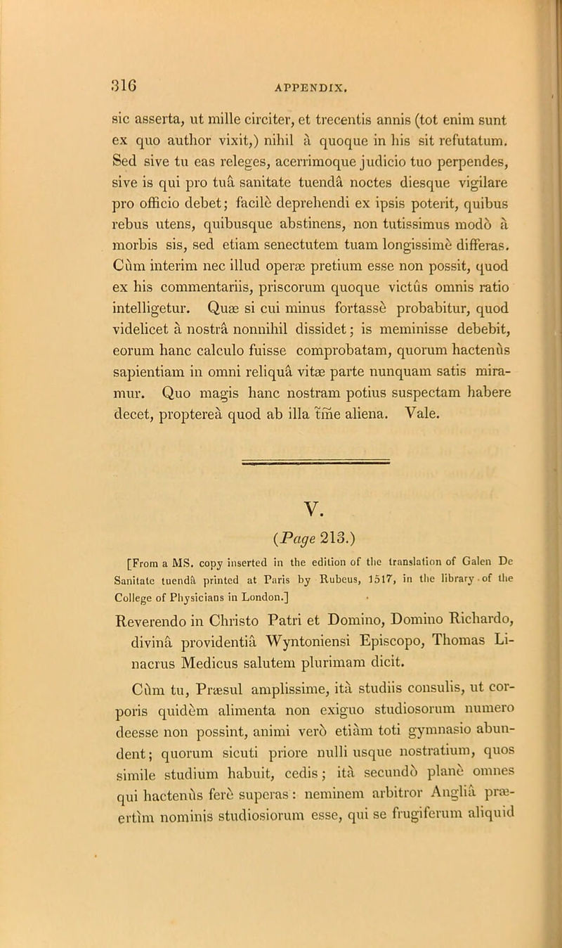 sic asserta, ut mille circiter, et trecentis annis (tot enim sunt ex quo author vixit,) nihil a quoque in his sit refutatum. Sed sive tu eas releges, acerrimoque judicio tuo perpendes, sive is qui pro tua sanitate tuenda noctes diesque vigilare pro officio debet; facilb deprehendi ex ipsis poterit, quibus rebus utens, quibusque abstinens, non tutissimus modb a morbis sis, sed etiam senectutem tuam longissime differas. Cum interim nec illud operae pretium esse non possit, quod ex his commentariis, priscorum quoque victus omnis ratio intelligetur. Quae si cui minus fortasse probabitur, quod videlicet a nostra nonnihil dissidet; is meminisse debebit, eorum hanc calculo fuisse comprobatam, quorum hactenus sapientiam in omni reliqua vitae parte nunquam satis mira- mur. Quo magis hanc nostram potius suspectam habere decet, propterea quod ab ilia tme aliena. Vale. y. (Page 213.) [From a MS. copy inserted in the edition of the translation of Galen De Sanitate tuenda, printed at Paris by Rubeus, 1517, in the library .of the College of Physicians in London.] Reverendo in Christo Patri et Domino, Domino Ricliardo, divina providentia Wyntoniensi Episcopo, Thomas Li- nacrus Medicus salutem plurimam dicit. Cilm tu, Praesul amplissime, ita studiis consulis, ut cor- poris quidem alimenta non exiguo studiosorum numero dcesse non possint, animi vero etiam toti gymnasio abun- dent; quorum sicuti priore nulli usque nostratium, quos simile studium habuit, cedis; ita secundb plane onmes qui hactends fere superas: neminem arbitror Anglia prai- erthn nominis studiosiorum esse, qui se frugiferum aliquid