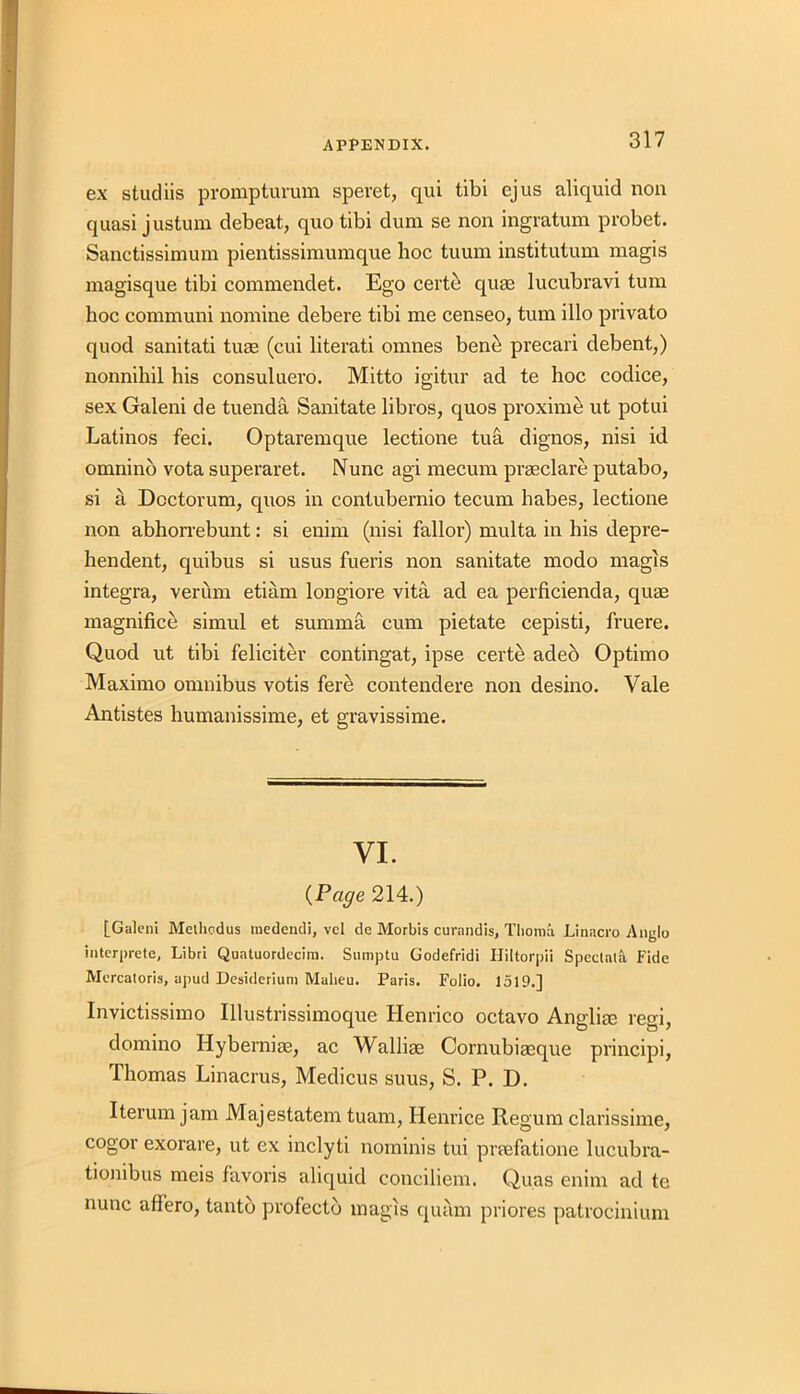 ex studiis prompturum speret, qui tibi ejus aliquid non quasi justum debeat, quo tibi dum se non ingratum probet. Sanctissimum pientissimumque hoc tuum institutum magis magisque tibi commendet. Ego certe quae lucubravi turn hoc communi nomine debere tibi me censeo, turn illo privato quod sanitati turn (cui literati omnes bene precari debent,) nonnihil his consuluero. Mitto igitur ad te hoc codice, sex Galeni de tuenda Sanitate libros, quos proxime ut potui Latinos feci. Optaremque lectione tua dignos, nisi id omnino vota superaret. Nunc agi mecum prseclare putabo, si a Doctorum, quos in contubernio tecum habes, lectione non abhorrebunt: si enim (nisi falloi’) multa in his depre- hen dent, quibus si usus fueris non sanitate modo magis integra, veriim etiam longiore vita ad ea perficienda, quae magnified simul et summa cum pietate cepisti, fruere. Quod ut tibi feliciter contingat, ipse certe adeb Optimo Maximo omnibus votis fere contendere non desino. Vale Antistes humanissime, et gravissime. VI. (Page 214.) [Galeni Metliodus medendi, vcl de Morbis curandis, Tliorna Linacro Anglo interprete, Libri Quatuordecira. Sumptu Godefridi Hiltorpii Spectata Fide Mercatoria, apud Desideriuni Malieu. Paris. Folio. 1519.] Invictissimo Illustrissimoque Henrico octavo Anglise regi, domino Hyberniae, ac Walliae Cornubiaeque principi, Thomas Linacrus, Medicus suus, S. P. D. Iterum jam Majestatem tuam, Henrice Regum clarissime, cogor exorare, ut ex inclyti nominis tui pnefatione lucubra- tionibus meis favoris aliquid conciliem. Quas enim ad te nunc affero, tantb profectb magis quam priores patrocinium