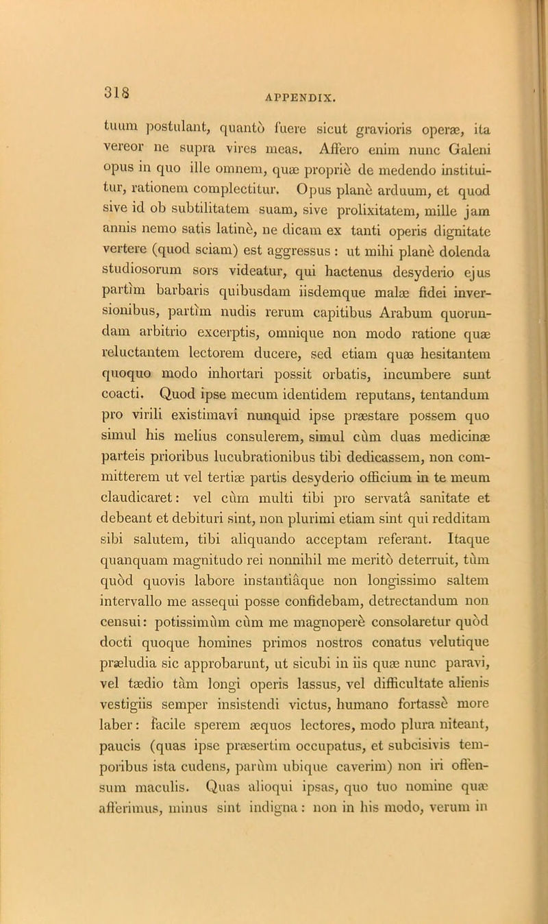 APPENDIX. tuum postulant, quanto fuere sicut gravioris operas, ita vereor ne supra vires mcas. AfFero enim nunc Galeni opus in quo ille omnem, quae proprie de medendo institui- tur, rationem complectitur. Opus plane arduum, et quod sive id ob subtilitatem suam, sive prolixitatem, mille jam annis nemo satis latino, ne dicam ex tanti operis dignitate vertere (quod sciam) est aggressus : ut mihi plane dolenda studiosorum sors videatur, qui hactenus desyderio ejus partim barbaris quibusdam iisdemque malae fidei inver- sionibus, partim nudis rerum capitibus Arabum quorun- dam arbitrio excerptis, omnique non modo ratione quae reluctantem lectorem ducere, sed etiam qurn hesitantem quoquo modo inhortari possit orbatis, incumbere sunt coacti. Quod ipse mecum identidem reputans, tentandum pro virili existimavi nunquid ipse praestare possem quo simul his melius consulerem, simul cum duas medicinae parteis prioribus lucubrationibus tibi dedicassem, non com- mitterem ut vel tertiae partis desyderio officium in te meum claudicaret: vel cum multi tibi pro servata sanitate et debeant et debituri sint, non plurimi etiam sint qui redditam sibi salutem, tibi aliquando acceptam referant. Itaque quanquam magnitudo rei nonnihil me meritb deterruit, turn quod quovis labore instantiaque non longissimo saltern intervallo me assequi posse confidebam, detrectandum non censui: potissimum cum me magnopere consolaretur quod docti quoque homines primos nostros conatus velutique prseludia sic approbarunt, ut sicubi in iis quae nunc paravi, vel taedio tarn longi operis lassus, vel difficultate alienis vestigiis semper insistendi victus, humano fortass^ more label’: facile sperem asquos lectores, modo plura niteant, paucis (quas ipse praesertim occupatus, et subcisivis tem- poiibus ista cudens, parum ubique caverim) non iri offen- sum maculis. Quas alioqui ipsas, quo tuo nomine quas afferimus, minus sint indigna: non in his modo, verum in