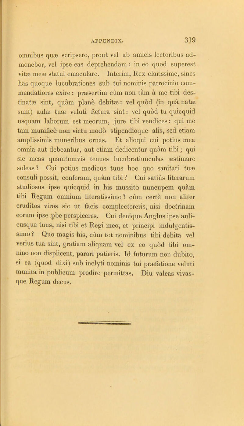 omnibus quae scripsero, prout vel ab amicis lectoribus ad- monebor, vel ipse eas deprehendani: in eo quod superest vitae me02 statui emaculare. Interim, Rex clarissime, sines has quoque lucubrationes sub tui nominis patrocinio com- mendatiores exire: praesertim cum non tarn a me tibi des- tinatee sint, quam plane debitoe: vel quod (in qua natas sunt) aulas turn veluti faetura sint: vel quod tu quicquid usquam laborum est meorum, jure tibi vendices: qui me tarn munifice non victu modb stipendioque alis, sed etiam amplissimis muneribus ornas. Et alioqui cui potius mea omnia aut debeantur, aut etiam dedicentur quam tibi; qui sic meas quamtumvis tenues lucubratiunculas aestimare soleas ? Cui potius medicus tuus hoc quo sanitati tuas consuli possit, conferam, quam tibi ? Cui satirts literarum studiosus ipse quicquid in his mussito nuncupem quam tibi Regum omnium literatissimo ? cum certti non aliter eruditos viros sic ut facis complectereris, nisi doctrinam eorum ipse (pbe perspiceres. Cui denique Anglus ipse auli- cusque tuus, nisi tibi et Regi meo, et principi indulgentis- simo ? Quo magis his, cum tot nominibus tibi debita vel verius tua sint, gratiam aliquam vel ex eo quod tibi om- nino non displicent, parari patieris. Id futurum non dubito, si ea (quod dixi) sub inclyti nominis tui praefatione veluti munita in publicum prodire permittas. Diu valeas vivas- que Regum decus.