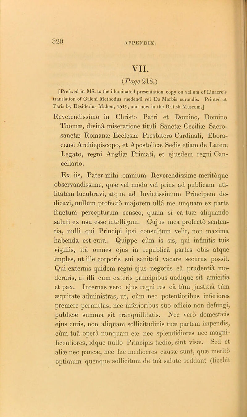 VII. {Page 218.) [Prefixed in MS. to the illuminated presentation copy on vellum of Linacre’s translation of Galeni Methodus medendi vel De Morbis curandis. Printed at Paris by Desiderius Malieu, 1519, and now in the British Museum.] Revevendissimo in Christo Patri et Domino, Domino Thomae, diving miseratione tituli Sanctae Ceciliae Sacro- sanctae Romanae Ecclesiae Presbitero Cardinali, Ebora- censi Archiepiscopo, et Apostolicae Sedis etiam de Latere Legato, regni Angliae Primati, et ejusdem regni Can- cellario. Ex iis, Pater mihi omnium Reverendissime meritoque observandissime, quae vel modo vel prius ad publicam uti- litatem lucubravi, atque ad Invictissimum Principem de- dicavi, nullum profecto majorem ulla me unquam ex parte fructum percepturum censeo, quam si ea tuae aliquando saluti ex usu esse intelligam. Cujus mea profecto senten- tia, nulli qui Principi ipsi consultum velit, non maxima habenda est cura. Quippe cbm is sis, qui infinitis tuis vigiliis, ita omnes ejus in republica partes obis atque imples, ut ille corporis sui sanitati vacare securus possit. Qui externis quidem regni ejus negotiis ea prudentia mo- deraris, ut illi cum exteris principibus undique sit amicitia et pax. Internas vero ejus regni res ea turn justitia turn aequitate administras, ut, cum nec potentioribus inferiores premere permittas, nec inferioribus suo officio non defungi, publicae summa sit tranquillitatis. Nec verb domesticis ejus curis, non aliquam sollicitudinis tuae partem impendis, cbm tua opera nunquam eae nec splendidiores nec magni- licentiores, idque nullo Principis taedio, sint visas. Sed et aliae nec paucae, nec hoe mediocres causai sunt, qute meritb optimum quenque sollicitum de tua salute reddant (liccbit