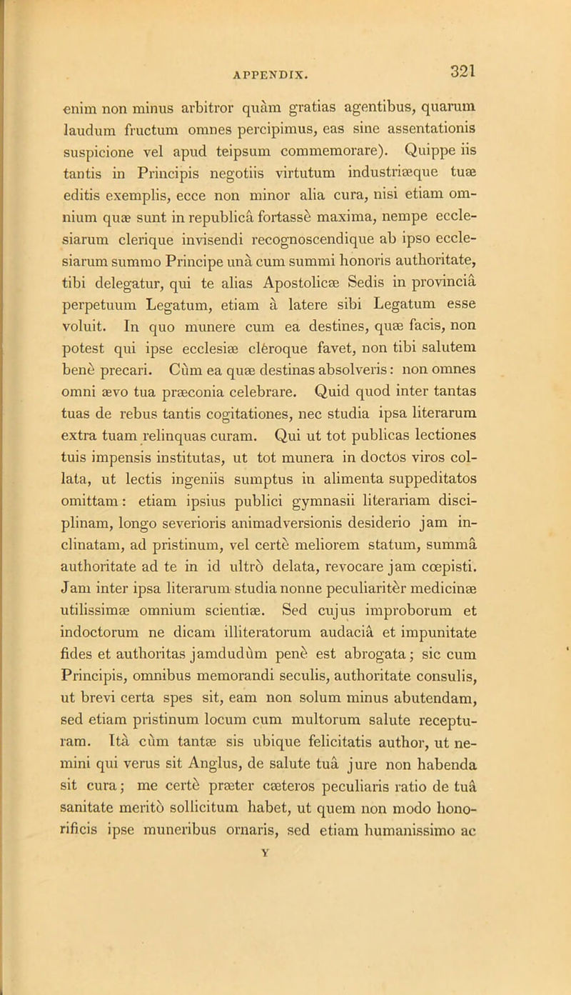 enim non minus arbitror quam gratias agentibus, quamm laudum fructum omnes percipimus, eas sine assentationis suspicione vel apud teipsum commemorare). Quippe iis tantis in Principis negotiis virtutum industriseque turn editis exemplis, ecce non minor alia cura, nisi etiam om- nium quae sunt in republica fortasse maxima, nempe eccle- siarum clerique invisendi recognoscendique ab ipso eccle- siarum summo Principe una cum summi honoris autlioritate, tibi delegatur, qui te alias Apostolicae Sedis in provincia perpetuum Legatum, etiam a latere sibi Legatum esse voluit. In quo munere cum ea destines, quae facis, non potest qui ipse ecclesiae clferoque favet, non tibi salutem bene precari. Cum ea quae destinas absolveris: non omnes omni aevo tua praeconia celebrare. Quid quod inter tantas tuas de rebus tantis cogitationes, nec studia ipsa literarum extra tuam relinquas curam. Qui ut tot publicas lectiones tuis impensis institutas, ut tot munera in doctos viros col- lata, ut lectis ingeniis sumptus in alimenta suppeditatos omittam: etiam ipsius publici gymnasii literariam disci- plinam, longo severioris animadversionis desiderio jam in- clinatam, ad pristinum, vel certe meliorem statum, summa authoritate ad te in id ultro delata, revocare jam coepisti. Jam inter ipsa literarum studia nonne peculiariter medicinae utilissimae omnium scientiae. Sed cujus improborum et indoctorum ne dicam illiteratomm audacia et impunitate fides et autlioritas jamduddm pene est abrogata; sic cum Principis, omnibus memorandi seculis, autboritate consulis, ut brevi certa spes sit, earn non solum minus abutendam, sed etiam pristinum locum cum multorum salute receptu- ram. Ita cum tantae sis ubique felicitatis author, ut ne- mini qui verus sit Anglus, de salute tua jure non habenda sit cura ,• me certe praeter caeteros peculiaris ratio de tua sanitate merito sollicitum habet, ut quern non modo liono- rificis ipse muneribus ornaris, sed etiam humanissimo ac v