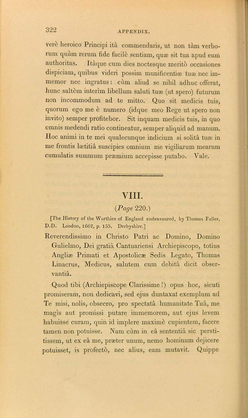 ver£ lieroico Principi ita commendaris, ut non tarn verbo- rum quam rerum fide facilci sentiam, quae sit tua apud eum authoritas. Itaque cum dies noctesque merito occasiones dispiciam, quibus videri possim munificentiae tuae nee im- memor nec ingratus: cum aliud se nihil adhuc offerat, hunc saltern interim libellum saluti tuae (ut spero) futurum non incommodum ad te mitto. Quo sit medicis tuis, quorum ego me & numero (idque meo Rege ut spero non invito) semper profitebor. Sit inquam medicis tuis, in quo omnis medendi ratio contineatur, semper aliquid ad manum. Hoc animi in te mei qualecunque indicium si solita tuae in me frontis laetitia suscipies omnium me vigiliarum mearum cumulatis summum praemium accepisse putabo. Vale. VIII. {Page 220.) [The History of the Worthies of England endeavoured, by Thomas Fuller, D.D. London, 1662, p. 135. Derbyshire.] Reverendissimo in Christo Patri ac Domino, Domino Gulielmo, Dei gratia Cantuariensi Archiepiscopo, totius Angliae Primati et Apostolicae Sedis Legato, Thomas Linacrus, Medicus, salutem cum debita dicit obser- vantia. Quod tibi (Archiepiscope Clarissime !) opus hoc, sicuti promiseram, non dedicavi, sed ejus duntaxat exemplum ad Te misi, nolis, obsecro, pro spectata humanitate Tua, me magis aut promissi putare immemorem, aut ejus levem habuisse curam, quin id implere maxime cupientem, facere tamen non potuisse. Nam cdm in ea sentential sic persti- tissem, ut ex ea me, praeter unum, nemo hominum dejicere potuisset, is profectd, nec alius, earn mutavit. Quippe