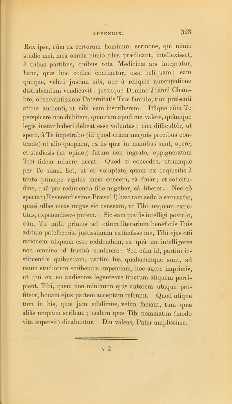 Rex ipse, cilm ex certorum hominum sermone, qui nimio studio mei, mea omnia nimio plus praedicant, intellexisset, b tribus partibus, quibus tota Medicine ars integratur, banc, qiue hoc codice continetur, esse reliquam; earn quoque, veluti justam sibi, nec a reliquis nuncupatione distrahendum vendicavit: jussitque Domino Joanni Cham- bre, observantissimo Paternitatis Turn famulo, turn preesenti atque audienti, ut sibi earn inscriberem. Itaque cbm Te perspicere non dubitem, quantum apud me valere, quamque legis instar haberi debeat esse voluntas ; non difficulter, ut spero, a Te impetrabo (id quod etiam magnis precibus con- tendo) ut alio quopiam, ex iis quaj in manibus sunt, opere, et studiosis (ut opinor) futuro non ingrato, oppigneratam Tibi fidem reluere liceat. Quod si concedes, utrumque per Te simul fiet, ut et voluptate, quam ex requisitis a tanto principe vigiliis meis concepi, ea fruiar; et solicitu- dine, qua pro redimenda fide angebar, ea liberor. Nec ed spectat (Reverendissime Praesul!) haec tarn sedula excusatio, quasi ullas meas nugas sic censeam, ut Tibi usquam expe- titas, expetendasve putem. Sic earn potius intelligi postulo, cum Tu mihi primus ad otium literarium beneficiis Tuis aditum patefeceris, justissimum extimasse me, Tibi ejus otii rationem aliquam esse reddendam, ex qua me intelligeres non omnino id frustra conterere : Sed cum id, partim in- stituendis quibusdam, partim his, qualiacunque sunt, ad usum studiorum scribendis impendam, hoc agere imprimis, ut qui ex eo audientes legentesve fructum aliquem perci- pient, Tibi, quern non minimum ejus autorem ubique pro- fiteer, bonam ejus partem acceptam referant. Quod utique turn in his, quae jam edidimus, velim faciant, turn quae alias unquam scribam; nedum quai Tibi nominatin'! (modo vita supersit) dicabuntur. Diu valeas, Pater amplissime.