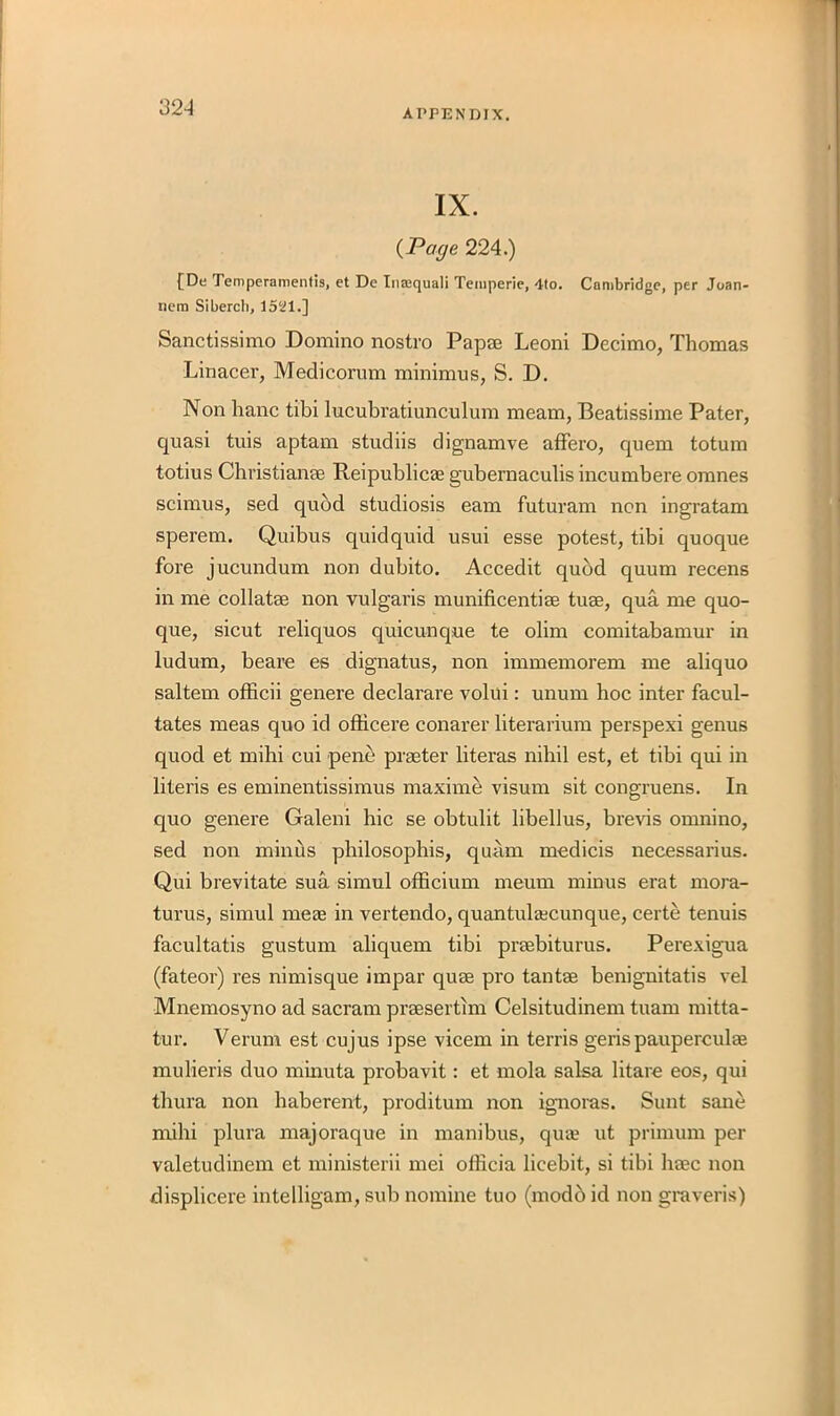 APPENDIX. IX. (Page 224.) [De Temperamentis, et Dc Inajquali Temperie, 4to. Cambridge, per Joan- nem Siberch, 1521.] Sanctissimo Domino nostro Pap® Leoni Decimo, Thomas Linacer, Medicorum minimus, S. D. Non hanc tibi lucubratiunculum meam, Beatissime Pater, quasi tuis aptam studiis dignamve affero, quern totum totius Christian® Reipublic® gubernaculis incumbere omnes scimus, sed quod studiosis earn futuram non ingratam sperem. Quibus quidquid usui esse potest, tibi quoque fore jucundum non dubito. Accedit quod quum recens in me collate non vulgaris munificentiee tu®, qua me quo- que, sicut reliquos quicunque te olim comitabamur in ludum, beare es dignatus, non immemorem me aliquo saltern officii genere declarare volui: unum hoc inter facili- tates meas quo id ofheere conarer literarium perspexi genus quod et mihi cui pene pr®ter literas nihil est, et tibi qui in literis es eminentissimus maxime visum sit congruens. In quo genere Galeni hie se obtulit libellus, brevis omnino, sed non minus philosophis, quam medicis necessarius. Qui brevitate sua simul officium meum minus erat mora- turus, simul me® in vertendo, quantul®cunque, certe tenuis facultatis gustum aliquem tibi pr®biturus. Perexigua (fateor) res nimisque impar qu® pro tant® benignitatis vel Mnemosyno ad sacram pr®sertim Celsitudinem tuam mitta- tur. Verum est cujus ipse vicem in terris gerispaupercul® mulieris duo minuta probavit: et mola salsa litare eos, qui thura non haberent, proditum non ignoras. Sunt sane mihi plura majoraque in manibus, qu® ut primum per valetudinem et ministerii mei officia licebit, si tibi h®c non displicere intelligam, sub nomine tuo (modb id non graveris)