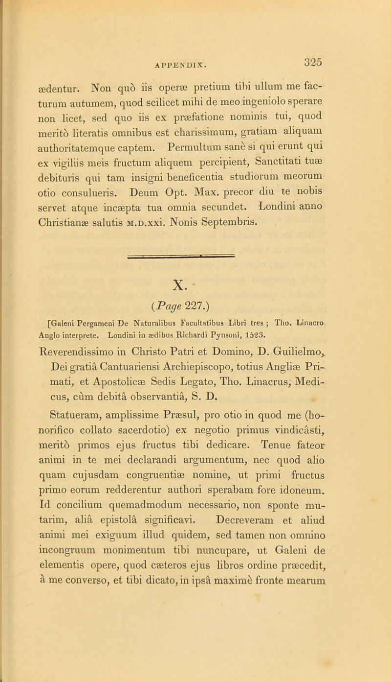 ffidentur. Non quo iis operas pretium iibi ullum me fac- turum autumem, quod scilicet mihi de meo ingeniolo sperare non licet, sed quo iis ex praefatione nominis tui, quod merito literatis omnibus est charissimum, gratiam aliquam authoritatemque captem. Permultum sane si qui erunt qui ex vigiliis meis fructum aliquem percipient, Sanctitati turn debituris qui tarn insigni beneficentia studiorum meorum otio consulueris. Deum Opt. Max. precor diu te nobis servet atque incaepta tua omnia secundet. Londini anno Christianae salutis M.D.xxi. Nonis Septembris. X. {Page 227.) [Galeni Pergatneni De Naturalibus Facultatibus Libri tres ; Tlio. Linacro Anglo interprete. Londini in asdibus Richardi Pynsoni, 1523. Reverendissimo in Christo Patri et Domino, D. Guilielmo,. Dei gratia Cantuariensi Arcbiepiscopo, totius Angliae Pri- mati, et Apostolicae Sedis Legato, Tho. Linacrus, Medi- cus, cum debita observantia, S. D. Statueram, amplissime Prassul, pro otio in quod me (ho- norifico collato sacerdotio) ex negotio primus vindicasti, merito primos ejus fructus tibi dedicare. Tenue fateor animi in te mei declarandi argumentum, nec quod alio quam cujusdam congruentiae nomine, ut primi fructus primo eorum redderentur authori sperabam fore idoneum. Id concilium quemadmodum necessario, non sponte mu- tarim, alia epistola significavi. Decreveram et aliud animi mei exiguum illud quidem, sed tamen non omnino incongruum monimentum tibi nuncupare, ut Galeni de elementis opere, quod caeteros ejus libros ordine praecedit, a me converso, et tibi dicato, in ipsa maxime fronte mearum