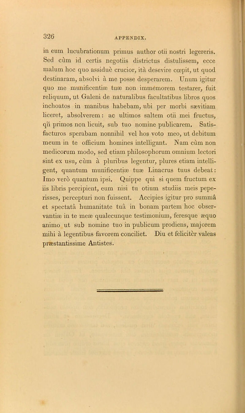 in eum lucubrationum primus author otii nostri legereris. Seel cum id certis negotiis districtus distulissem, ecce malum hoc quo assidue crucior, ita desevire ccepit, ut quod destinaram, absolvi a me posse desperarem. Unum igitur quo me munificentise turn non immemorem testarer, fuit reliquum, ut Galeni de naturalibus facultatibus libros quos inchoatos in manibus habebam, ubi per morbi saevitiam liceret, absolverem: ac ultimos saltern otii mei fructus, qn primos non licuit, sub tuo nomine publicarem. Satis- facturos sperabam nonnihil vel hos voto meo, ut debitum meum in te officium homines intelligant. Nam cilm non medicorum modo, sed etiam philosophorum omnium lectori sint ex usu, cum a pluribus legentur, plures etiam intelli- gent, quantum munificentise tuae Linacrus tuus debeat: Imo verb quantum ipsi. Quippe qui si quern fructum ex iis libris percipient, eum nisi tu otium studiis meis pepe- risses, percepturi non fuissent. Accipies igitur pro summa et spectata humanitate tua in bonam partem hoc obser- vantise in te mese qualecunque testimonium, feresque aequo animo ut sub nomine tuo in publicum prodiens, majorem mihi a legentibus favorem conciliet. Diu et feliciter valeas prsestantissime Antistes.