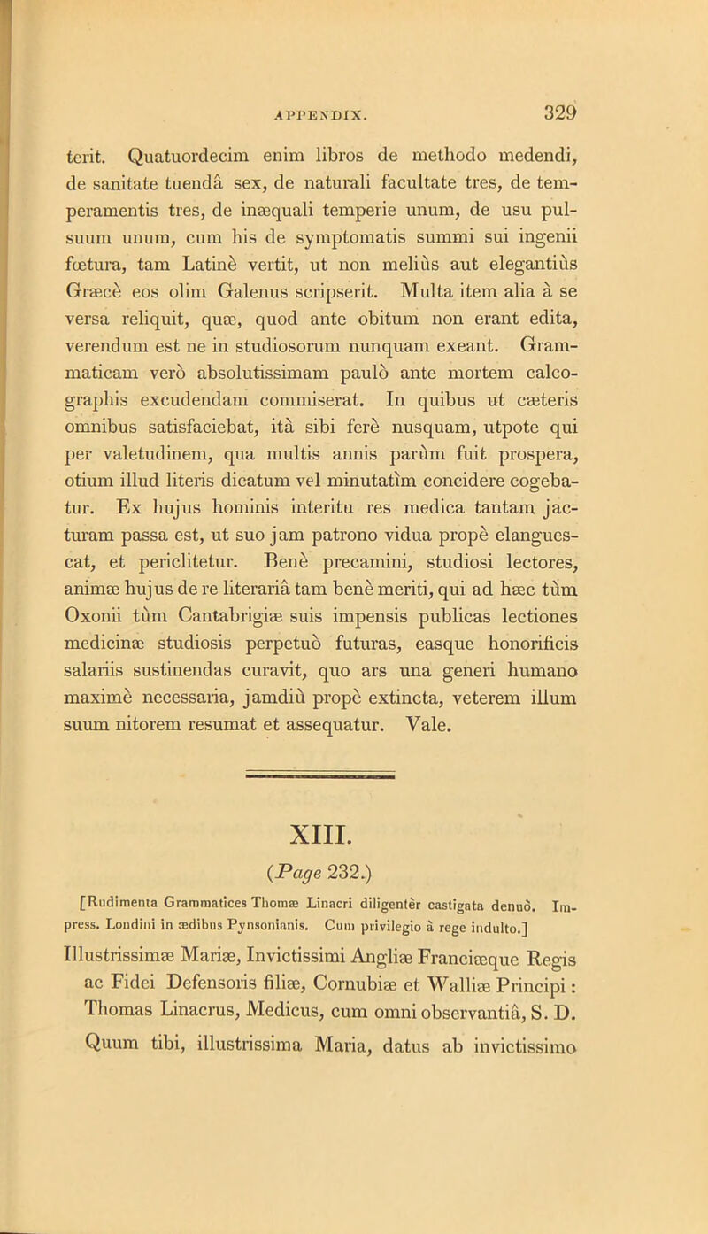 terit. Quatuordecim enim libros de methodo medendi, de sanitate tuenda sex, de naturali facultate tres, de tern- peramentis tres, de inaequali temperie unum, de usu pul- suum unum, cum his de symptomatis summi sui ingenii fcetura, tam Latino vertit, ut non melius aut elegantius Greece eos olim Galenus scripserit. Multa item alia a se versa reliquit, quee, quod ante obitum non erant edita, verendum est ne in studiosorum nunquam exeant. Gram- maticam verb absolutissimam paulo ante mortem calco- graphis excudendam commiserat. In quibus ut ceeteris omnibus satisfaciebat, ita sibi fere nusquam, utpote qui per valetudinem, qua multis annis parum fuit prospera, otium illud literis dicatum vel minutatim concidere cogeba- tur. Ex hujus hominis interitu res medica tantam jac- turam passa est, ut suo jam patrono vidua prope elangues- cat, et periclitetur. Bene precamini, studiosi lectores, animee hujus de re literaria tam bene meriti, qui ad heec turn Oxonii turn Cantabrigiee suis impensis publicas lectiones medicinae studiosis perpetuo futuras, easque honorificis salariis sustinendas curavit, quo ars una generi humano maxime necessaria, jamdiu prope extincta, veterem ilium suurn nitorem resumat et assequatur. Vale. XIII. (Page 232.) [Rudiraenta Gramraatices Thorn® Linacri diligenter castigata denuo. Im- press. Londini in ®dibus Pynsonianis. Cum privilegio a rege indulto.] Ulustrissimee Mariae, Invictissimi Angliee Franciaeque Regis ac Fidei Defensoris filiee, Cornubiee et Walliee Principi: Thomas Linacrus, Medicus, cum omni observanti&, S. D. Quum tibi, illustrissima Maria, datus ab invictissimo