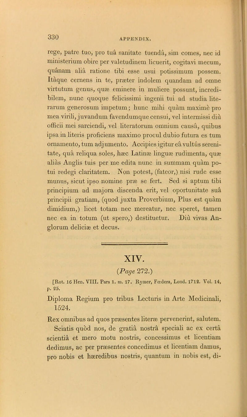 rege, patre tuo, pro tua sanitate tuenda, sim comes, nec id ministerium obire per valetudinern licuerit, cogitavi mecum, quanam alia ratione tibi esse usui potissimum possem. Itaque cernens in te, praeter indolem quandam ad omne virtutum genus, quae eminere in muliere possunt, incredi- bilem, nunc quoque felicissimi ingenii tui ad studia lite- rarum generosum impetum; hunc mihi quam maxime pro mea virili, juvandum favendumque censui, vel intermissi diu officii mei sarciendi, vel literatorum omnium causa, quibus ipsa in literis proficiens maximo procul dubio futura es turn ornamento, turn adj umento. Accipies igitur ea vultus sereni- tate, qua reliqua soles, haec Latinae linguae rudimenta, quae alias Anglis tuis per me edita nunc in summam quam po- tui redegi claritatem. Non potest, (fateor,) nisi rude esse munus, sicut ipso nomine prae se fert. Sed si aptum tibi principium ad majora discenda erit, vel oportunitate sua principii gratiam, (quod juxta Proverbium, Plus est quam climidium,) licet totam nec mereatur, nec speret, tamen nec ea in totum (ut spero,) destituetur. Diu vivas An- glorum deliciag et decus. XIV. {Page 272.) [Rot. 16 Hen. VIII. Pars 1. m. 17. Rymer, Foedera, Lond. 1712. Vol. 14, p. 25. Diploma Regium pro tribus Lecturis in Arte Medicinali, 1524. Rex omnibus ad quos praesentes liter® pervenerint, salutem. Sciatis quod nos, de gratis nostra speciali ac ex certa scientia et mero motu nostris, concessimus et licentiam dedimus, ac per praesentes concedimus et licentiam damus, pro nobis et hreredibus nostris, quantum in nobis est, di-