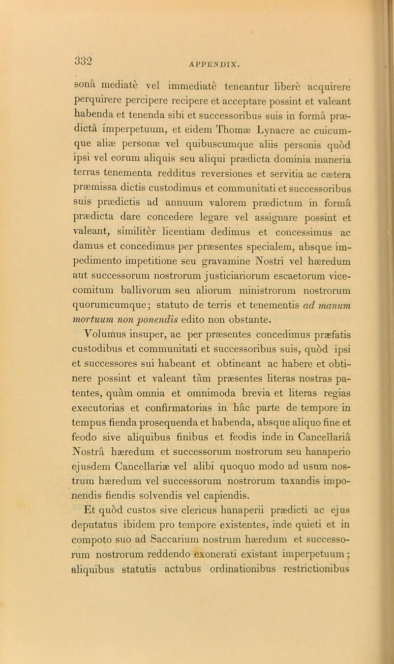 APPENDIX. sona mediate vel immediate teneantur libere acquirere perquirere percipere recipere et acceptare possint et valeant habenda et tenenda sibi et successoribus suis in forma prae- dicta imperpetuum, et eidem Thomae Lynacre ac cuicum- que aliae personae vel quibuscumque aliis personis quod ipsi vel eorum aliquis seu aliqui praedicta dominia maneria terras tenementa redditus reversiones et servitia ac caetera praemissa dictis custodimus et communitati et successoribus suis praedictis ad annuum valorem praedictum in forma praedicta dare concedere legare vel assignare possint et valeant, similiter licentiam dedimus et concessimus ac damus et concedimus per praesentes specialem, absque im- pedimento impetitione seu gravamine Nostri vel haeredum aut successorum nostrorum justiciariorum escaetoram vice- comitum ballivorum seu aliorum ministrorum nostrorum quorumcumque; statuto de terris et tenementis ad manum mortuum non ponendis edito non obstante. Volumus insuper, ac per praesentes concedimus praefatis custodibus et communitati et successoribus suis, quod ipsi et successores sui habeant et obtineant ac habere et obti- nere possint et valeant tarn praesentes literas nostras pa- tentes, quam omnia et omnimoda brevia et literas regias executorias et confirmatorias in hac parte de tempore in tempus fienda prosequenda et habenda, absque aliquo fine et feodo sive aliquibus finibus et feodis inde in Cancellaria Nostra haeredum et successorum nostrorum seu hanaperio ejusdem Cancellariae vel alibi quoquo modo ad usum nos- trum haeredum vel successorum nostrorum taxandis impo- nendis fiendis solvendis vel capiendis. Et quod custos sive clericus hanaperii praedicti ac ejus deputatus ibidem pro tempore existentes, inde quieti et in compoto suo ad Saccarium nostrum haeredum et successo- rum nostrorum reddendo exonerati existant imperpetuum; aliquibus statutis actubus ordinationibus restrictionibus