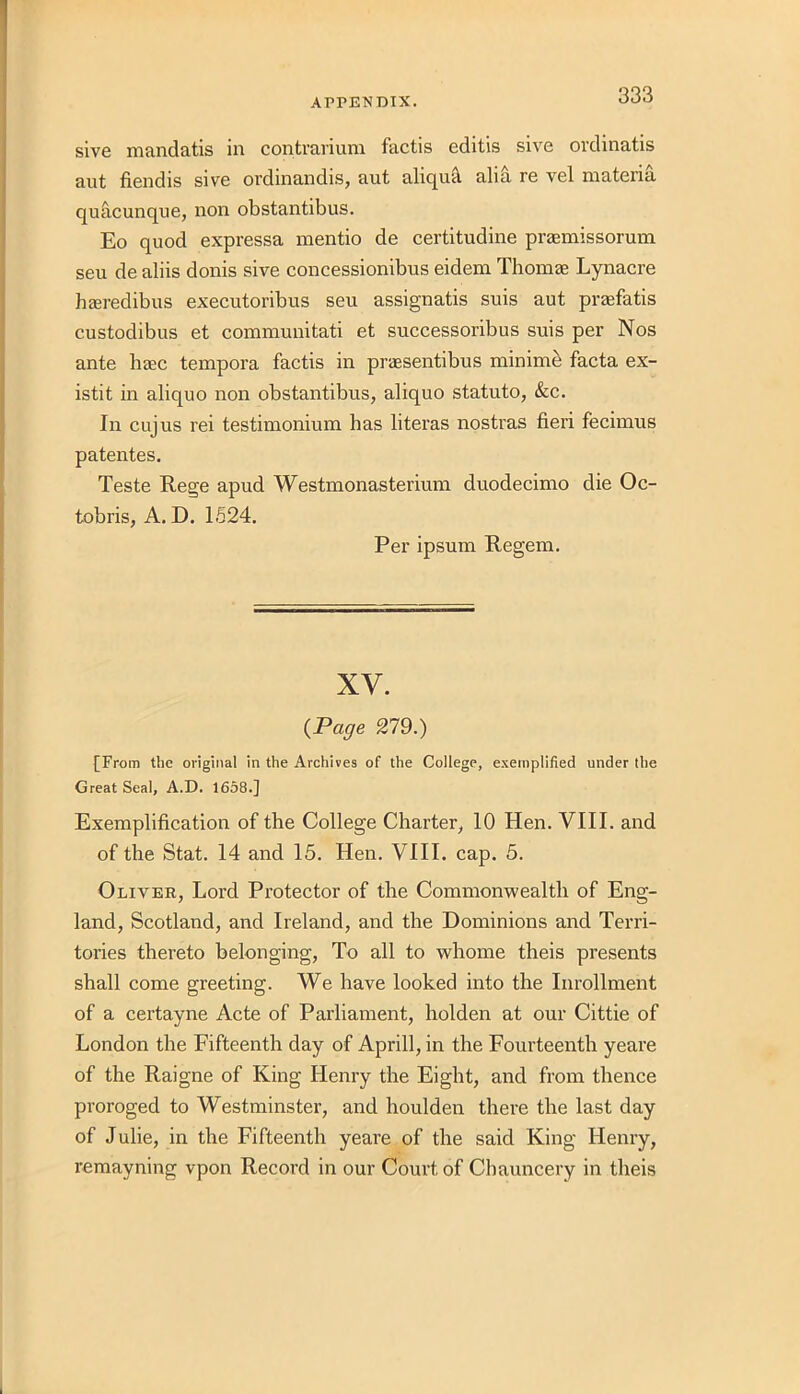 sive mandatis in contrarium factis editis sive ordinatis ant fiendis sive ordinandis, aut aliqutl alia re vel materia quacunque, non obstantibus. Eo quod expressa mentio de certitudine prasmissorum seu de aliis donis sive concessionibus eidem Thomae Lynacre heeredibus executoribus seu assignatis suis aut praefatis custodibus et communitati et successoribus suis per Nos ante base tempora factis in praesentibus minimi facta ex- istit in aliquo non obstantibus, aliquo statuto, &c. In cujus rei testimonium has literas nostras fieri fecimus patentes. Teste Rege apud Westmonasterium duodecimo die Oc- tobris, A. D. 1524. Per ipsum Regem. XV. {Page 279.) [From the original in the Archives of the College, exemplified under the Great Seal, A.D. 1658.] Exemplification of the College Charter, 10 Hen. VIII. and of the Stat. 14 and 15. Hen. VIII. cap. 5. Oliver, Lord Protector of the Commonwealth of Eng- land, Scotland, and Ireland, and the Dominions and Terri- tories thereto belonging, To all to whome theis presents shall come greeting. We have looked into the Inrollment of a certayne Acte of Parliament, holden at our Cittie of London the Fifteenth day of Aprill, in the Fourteenth yeare of the Raigne of King Henry the Eight, and from thence proroged to Westminster, and houlden there the last day of Julie, in the Fifteenth yeare of the said King Henry, remayning vpon Record in our Court of Cbauncery in theis
