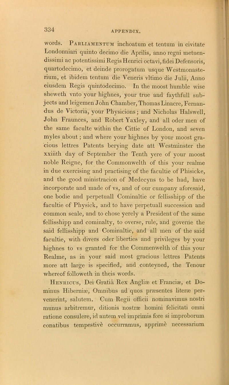 words. Parliamentum inchoatum et tentum in civitate Londonniari quinto decimo die Aprilis, anno regni metuen- dissimi ac potentissimi Regis Henrici octavi, fidei Defensoris, quartodecimo, et deinde prorogatum usque Westmonaste- rium, et ibidem tentum die Veneris vltimo die Julii, Anno eiusdem Regis quintodecimo. In the moost humble wise sheweth vnto your highnes, your true and faythfull sub- jects and leigemen John Chamber, Thomas Linacre, Feman- dus de Victoria, your Physicions; and Nicholas Halswell, John Fraunces, and Robert Yaxley, and all oder men of the same faculte within the Cittie of London, and seven myles about; and where your highnes by your moost gra- cious lettres Patents berying date att Westminster the xxiiith day of September the Tenth yere of your moost noble Reigne, for the Commonwelth of this your realme in due exercising and practising of the facultie of Phisicke, and the good ministracion of Medecyns to be had, have incorporate and made of vs, and of our cumpany aforesaid, one bodie and perpetuall Cominaltie or fellisshipp of the facultie of Physick, and to have perpetuall succession and common seale, and to chose yerely a President of the same fellisshipp and cominalty, to overse, rule, and governe the said fellisshipp and Cominaltie, and all men of the said facultie, with divers oder liberties and privileges by your highnes to vs granted for the Commenwelth of this your Realme, as in your said most gracious lettres Patents more att large is specified, and conteyned, the Tenour whereof followeth in theis words. Henuicus, Dei Gratia Rex Anglirn et Francire, et Do- minus Hibernias, Omnibus ad quos prresentes liter* per- venerint, salutem. Cum Regii officii nominavimus nostri munus arbitremur, ditionis nostrae homini felicitati omni ratione consulere, id autem vel imprimis fore si improborum conatibus tempestiv& occurramus, apprim£ necessarium