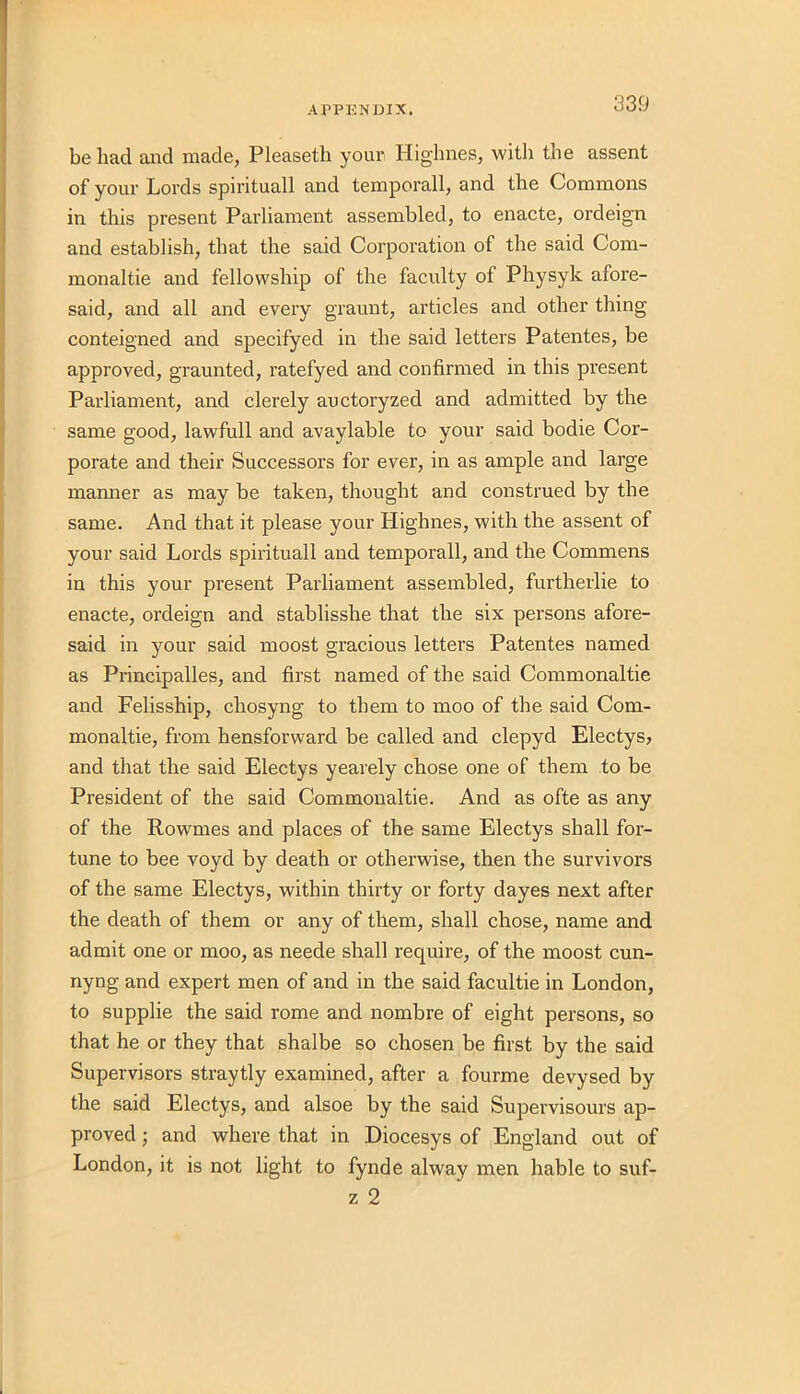 be had and made, Pleaseth your Highnes, with the assent of your Lords spirituall and temporall, and the Commons in this present Parliament assembled, to enacte, ordeign and establish, that the said Corporation of the said Com- monaltie and fellowship of the faculty of Physyk afore- said, and all and every graunt, articles and other thing conteigned and specifyed in the said letters Patentes, be approved, graunted, ratefyed and confirmed in this present Parliament, and clerely auctoryzed and admitted by the same good, lawfull and avaylable to your said bodie Cor- porate and their Successors for ever, in as ample and large manner as may be taken, thought and construed by the same. And that it please your Highnes, with the assent of your said Lords spirituall and temporall, and the Commens in this your present Parliament assembled, furtherlie to enacte, ordeign and stablisshe that the six persons afore- said in your said moost gracious letters Patentes named as Principalles, and first named of the said Commonaltie and Felisship, chosyng to them to moo of the said Com- monaltie, from hensforward be called and clepyd Electys, and that the said Electys yearely chose one of them to be President of the said Commonaltie. And as ofte as any of the Rowmes and places of the same Electys shall for- tune to bee voyd by death or otherwise, then the survivors of the same Electys, within thirty or forty dayes next after the death of them or any of them, shall chose, name and admit one or moo, as neede shall require, of the moost cun- nyng and expert men of and in the said facultie in London, to supplie the said rome and nombre of eight persons, so that he or they that shalbe so chosen be first by the said Supervisors straytly examined, after a fourme devysed by the said Electys, and alsoe by the said Supervisours ap- proved ; and where that in Diocesys of England out of London, it is not light to fynde alway men hable to suf- z 2