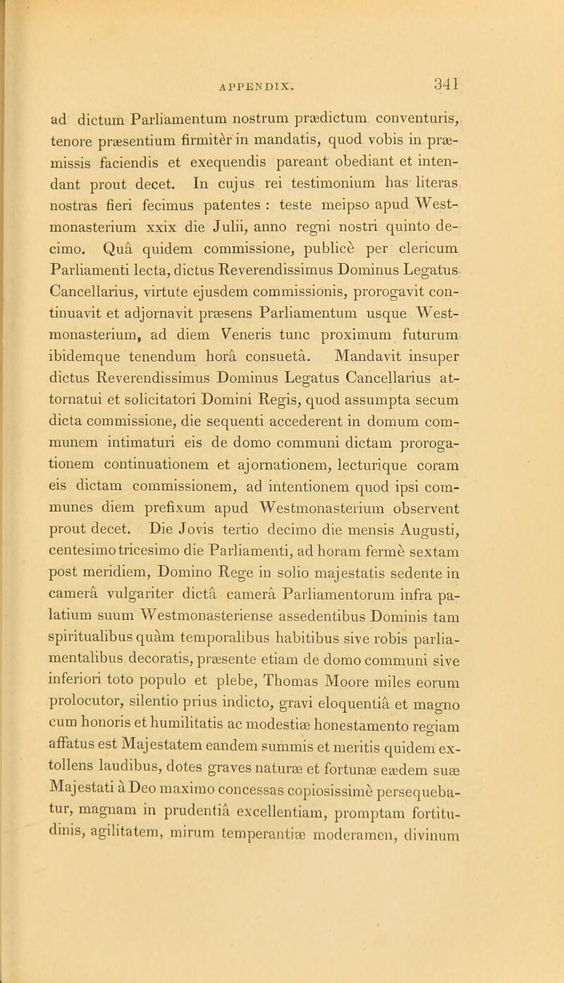 ad dictum Parliamentum nostrum proedictum conventuris, tenore praesentium firmiter in mandatis, quod vobis in praj- missis faciendis et exequendis pareant obediant et inten- dant prout decet. In cujus rei testimonium has literas nostras fieri fecimus patentes : teste meipso apud West- monasterium xxix die Julii, anno regni nostri quinto de- cimo. Qua quidem commissione, publice per clericum Parliamenti lecta, dictus Reverendissimus Dominus Legatus Cancellarius, virtute ejusdem commissionis, prorogavit con- tinuavit et adjornavit praesens Parliamentum usque West- monasterium, ad diem Veneris tunc proximum futurum ibidemque tenendum borfi consueta. Mandavit insuper dictus Reverendissimus Dominus Legatus Cancellarius at- tornatui et solicitatori Domini Regis, quod assumpta secum dicta commissione, die sequenti accederent in domum com- munem intimaturi eis de domo communi dictam proroga- tionem continuationem et ajornationem, lecturique coram eis dictam commissionem, ad intentionem quod ipsi com- munes diem prefixum apud Westmonasterium observent prout decet. Die Jovis tertio decimo die mensis Augusti, centesimo tricesimo die Parliamenti, ad horam ferme sextam post meridiem, Domino Rege in solio majestatis sedente in camera vulgariter dicta camera Parliamentorum infra pa- latium suum Westmonasteriense assedentibus Dominis tam spiritualibus quam temporalibus habitibus sive robis parlia- mentalibus clecoratis, praesente etiam de domo communi sive inferiori toto populo et plebe, Thomas Moore miles eorum prolocutor, silentio prius indicto, gravi eloquentia et magno cum honoris et humilitatis ac modestiae honestamento reoiam affatus est Majestatem eandem summis et meritis quidem ex- tollens laudibus, dotes graves naturae et fortunae eaedem suae Majestati a Deo maximo concessas copiosissime persequeba- tur, magnam in prudentia excellentiam, promptam fortitu- dinis, agilitatem, mirum temperantiae moderamen, divinum