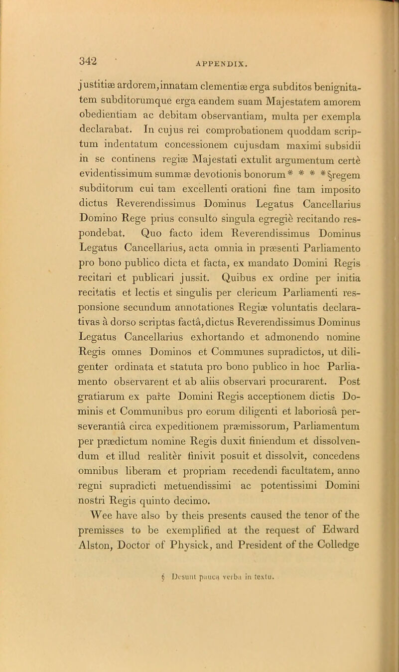 APPENDIX. justitiae ardorem,innatam clementise erga subditos benignita- tem subditorumque erga eandem suam Majestatem amorem obedientiam ac debitam observantiam, multa per exempla declarabat. In cujus rei comprobationem quoddam scrip- turn indentatum concessionem cujusdam maximi subsidii in se continens regise Majestati extulit argumentum cert& evidentissimum summse devotionis bonorum* * * #^regem subditorum cui tam excellent! orationi fine tam imposito dictus Reverendissimus Dominus Legatus Cancellarius Domino Rege prius consulto singula egregiti recitando res- pond ebat. Quo facto idem Reverendissimus Dominus Legatus Cancellarius, acta omnia in praesenti Parliamento pro bono publico dicta et facta, ex mandato Domini Regis recitari et publicari jussit. Quibus ex ordine per initia recitatis et lectis et singulis per clericum Parliamenti res- ponsione secundum annotationes Regise voluntatis declara- tivas a dorso scriptas facta, dictus Reverendissimus Dominus Legatus Cancellarius exhortando et admonendo nomine Regis omnes Dominos et Communes supradictos, ut dili- genter ordinata et statuta pro bono publico in hoc Parlia- mento observarent et ab aliis observari procurarent. Post gratiarum ex parte Domini Regis acceptionem dictis Do- minis et Communibus pro eorum diligcnti et laboriosa per- severantia circa expeditionem praemissorum, Parliamentum per praedictum nomine Regis duxit finiendum et dissolven- dum et illud realiter finivit posuit et dissolvit, concedens omnibus liberam et propriam recedendi facultatem, anno regni supradicti metuendissimi ac potentissimi Domini nostri Regis quinto decimo. Wee have also by theis presents caused the tenor of the premisses to be exemplified at the request of Edward Alston, Doctor of Physick, and President of the Colledge § Desunl pinion verba in texfu.