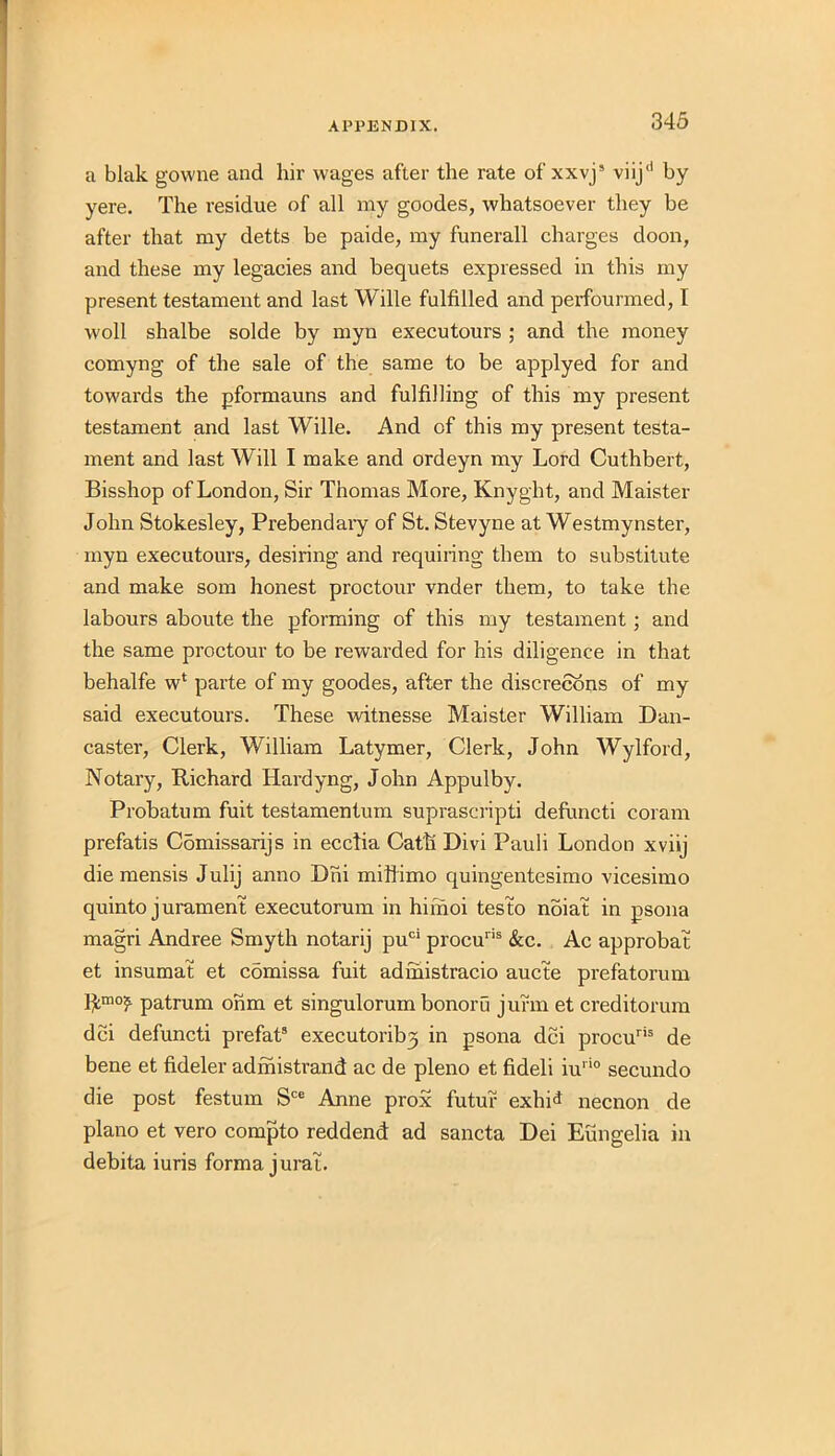 a blak govvne and hir wages after the rate of xxvj5 viij'1 by yere. The residue of all my goodes, whatsoever they be after that my detts be paide, my funerall charges doon, and these my legacies and bequets expressed in this my present testament and last Wille fulfilled and perfourmed, I woll shalbe solde by myn executours ; and the money comyng of the sale of the same to be applyed for and towards the pformauns and fulfilling of this my present testament and last Wille. And of this my present testa- ment and last Will I make and ordeyn my Lord Cuthbert, Bisshop of London, Sir Thomas More, Knyght, and Maister John Stokesley, Prebendary of St. Stevyne at Westmynster, myn executours, desiring and requiring them to substitute and make som honest proctour vnder them, to take the labours aboute the pforming of this my testament; and the same proctour to be rewarded for his diligence in that behalfe w‘ parte of my goodes, after the discretions of my said executours. These witnesse Maister William Dan- caster, Clerk, William Latymer, Clerk, John Wylford, Notary, Richard Hardyng, John Appulby. Probatum fuit testamentum suprascripti defuncti coram prefatis C5missarijs in ecctia Cath Divi Pauli London xviij die mensis Julij anno Dhi miflimo quingentesimo vicesimo quinto jurament executorum in himoi testo noiat in psona magri Andree Smyth notarij puci procuris &c. Ac approbat et insumat et comissa fuit adihistracio aucte prefatorum Rmo? patrum ohm et singulorum bonoru jufm et creditorum dci defuncti prefat3 executorib3 in psona dci procuris de bene et fideler adinistrand ac de pleno et fideli iu,io secundo die post festum Sce Anne prox futur exhid necnon de piano et vero compto reddend ad sancta Dei Eungelia in debita iuris forma jural.