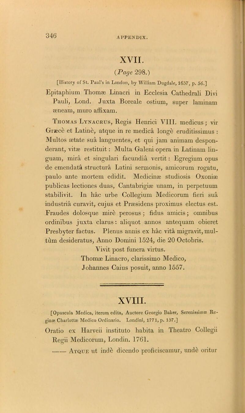 XVII. (Page 298.) [History of St. Paul’s in London, by William Dugdale, 1657, p. 56.] Epitaphium Thomae Linacri in Ecclesia Cathedrali Divi Pauli, Lond. Juxta Boreale ostium, super laminam aenearn, muro affixam. Thomas Lynacrus, Regis Henrici VIII. medicus; vir Graece et Latin&, atque in re medica longci eruditissimus : Multos aetate sua languentes, et qui jam animam despon- derant, vitae restituit: Multa Galeni opera in Latinam lin- guam, mira et singulari facundia vertit: Egregium opus de emendata structura Latini sermonis, amicorum rogatu, paulo ante mortem edidit. Medicinae studiosis Oxoniae publicas lectiones duas, Cantabrigiae unam, in perpetuum stabilivit. In hac urbe Collegium Medicorum fieri sua industria curavit, cujus et Praesidens proximus electus est. Fraudes dolosque mire perosus ; fidus amicis; omnibus ordinibus juxta clarus: aliquot annos antequam obieret Presbyter factus. Plenus annis ex hac vita migravit, mul- tdm desideratus, Anno Domini 1524, die 20 Octobris. Vivit post funera virtus. Thomae Linacro, clarissimo Medico, Johannes Caius posuit, anno 1557. XVIII. [Opuscula Medica, iterum edita, Auctore Georgio Baker, Serenissimaj Re- gince Charlotta; Medico Ordinario. Londini, 1771, p. 157.] Oratio ex Harveii instituto habita in Theatro Collegii Regii Medicorum, Londin. 1761. Atque ut inde dicendo proficiscamur, unde oritur