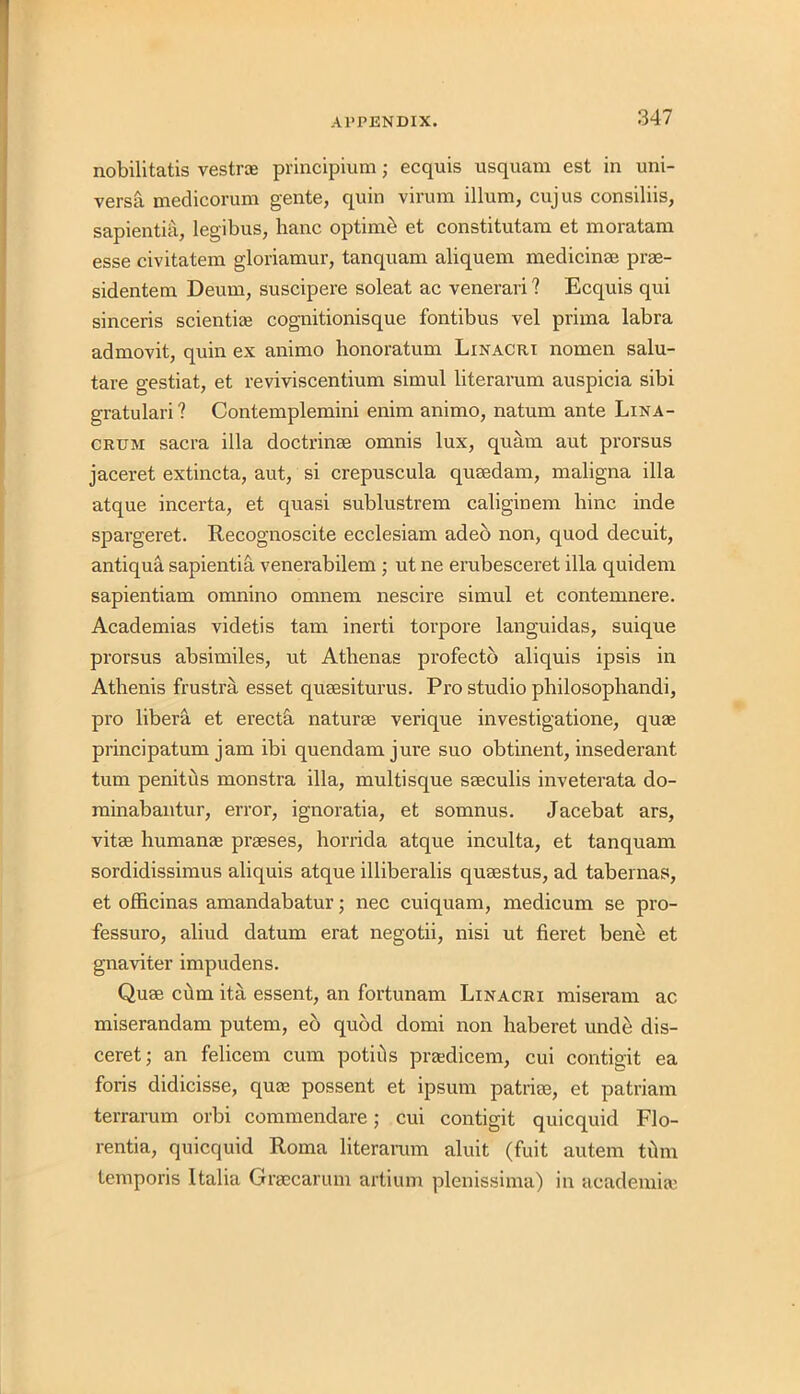 nobilitatis vestrce principium; ecquis usquam est in uni- versal medicorum gente, quin virum ilium, cujus consiliis, sapientia, legibus, hanc optimb et constitutam et moratam esse civitatem gloriamur, tanquam aliquem medicinae prae- sidentem Deum, suscipere soleat ac venerari ? Ecquis qui sinceris sciential cognitionisque fontibus vel prima labra admovit, quin ex animo honoratum Linacri nomen salu- tare gestiat, et reviviscentium simul literarum auspicia sibi gratulari? Contemplemini enim animo, natum ante Lina- crum sacra ilia doctrinse omnis lux, quam aut prorsus jaceret extincta, aut, si crepuscula qusedam, maligna ilia atque incerta, et quasi sublustrem caliginem bine inde spargeret. Recognoscite ecclesiam adeo non, quod decuit, antiqua sapientia venerabilem ; ut ne erubesceret ilia quidem sapientiam omnino omnem nescire simul et contemnere. Academias videtis tarn inerti torpore languidas, suique prorsus absimiles, ut Athenas profecto aliquis ipsis in Athenis frustra esset queesiturus. Pro studio philosophandi, pro libera et erectS. naturae verique investigatione, quae principatum jam ibi quendamjure suo obtinent, insederant turn penitus monstra ilia, multisque sseculis inveterata do- minabantur, error, ignoratia, et somnus. Jacebat ars, vitae human* praeses, horrida atque inculta, et tanquam sordidissimus aliquis atque illiberalis quaestus, ad tabernas, et officinas amandabatur; nec cuiquam, medicum se pro- fessuro, aliud datum erat negotii, nisi ut fieret bene et gnaviter impudens. Quae cum ita essent, an fortunam Linacri miseram ac miserandam putem, eb quod domi non haberet unde dis- ceret; an felieem cum potiils pradicem, cui contigit ea foris didicisse, quae possent et ipsum patriae, et patriam terrarum orbi commendare; cui contigit quicquid Flo- rentia, quicquid Roma literarum aluit (fuit autern tiim temporis Italia Graecarum artium plenissima) in academia'