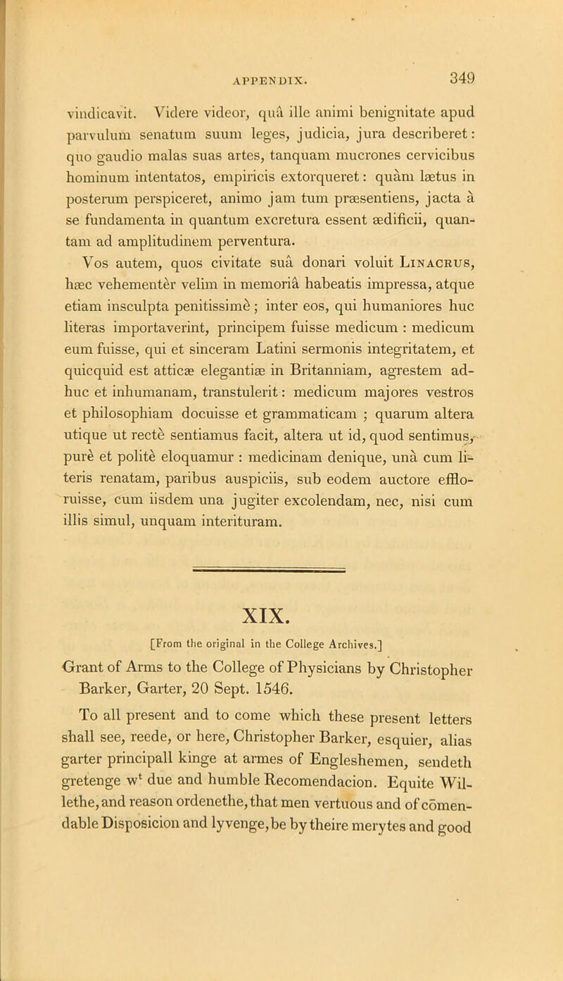 vindicavit. Videre videor, quil ille animi benignitate apud parvulum senatum suum leges, judicia, jura describeret: quo gaudio malas suas artes, tanquam mucrones cervicibus hominum intentatos, empiricis extorqueret: quani laetus in posterum perspiceret, animo jam turn praesentiens, jacta a se fundamenta in quantum excretura essent sedificii, quan- tam ad amplitudinem perventura. Vos autem, quos civitate sua donari voluit Linacrus, haec vehementer velim in memoria babeatis impressa, atque etiam insculpta penitissim£; inter eos, qui humaniores hue literas importaverint, principem fuisse medicum : medicum eum fuisse, qui et sinceram Latini sermonis integritatem, et quicquid est attic a? elegantise in Britanniam, agrestem ad- huc et inhumanam, transtulerit: medicum majores vestros et philosophiam docuisse et grammatical!! ; quarum altera utique ut recte sentiamus facit, altera ut id, quod sentimus,' pure et polite eloquamur : medicinam denique, una cum li- teris renatam, paribus auspiciis, sub eodem auctore efflo- ruisse, cum iisdem una jugiter excolendam, nec, nisi cum illis simul, unquam interituram. XIX. [From the original in the College Archives.] Grant of Arms to the College of Physicians by Christopher Barker, Garter, 20 Sept. 1546. To all present and to come which these present letters shall see, reede, or here, Christopher Barker, esquier, alias garter principall kinge at armes of Engleshemen, sendeth gretenge wl due and humble Recomendacion. Equite Wil- lethe,and reason ordenethe, that men vertuous and of comen- dable Disposicion and lyvenge,be by theire merytes and good