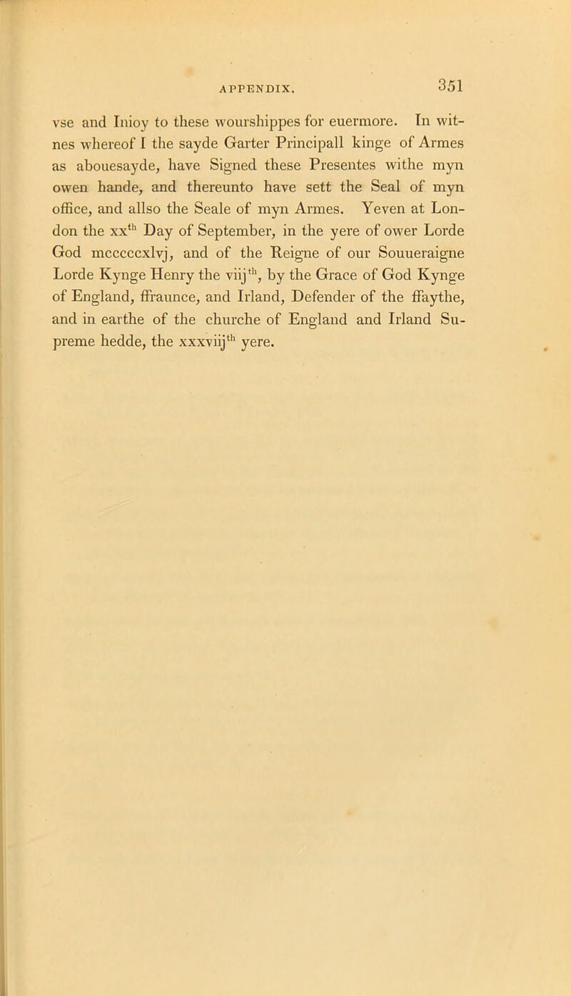 vse and Inioy to these wourshippes for euermore. In wit- nes whereof I the sayde Garter Principall kinge of Armes as abouesayde, have Signed these Presentes withe myn owen hande, and thereunto have sett the Seal of myn office, and allso the Seale of myn Armes. Yeven at Lon- don the xxth Day of September, in the yere of ower Lorde God mcccccxlvj, and of the Reigne of our Souueraigne Lorde Kynge Henry the viijth, by the Grace of God Kynge of England, ffraunce, and Irland, Defender of the ffaythe, and in earthe of the churche of England and Irland Su- preme hedde, the xxxviijth yere.