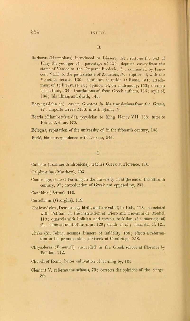 b. Barbaras (Ilermolaus), introduced to Linacre, 127; restores the text of Pliny the younger, ib.; parentage of, 129; deputed envoy from the states of Venice to the Emperor Frederic, ib.; nominated by Inno- cent VIII. to the patriarchate of Aqueleia, ib.; rupture of, with the Venetian senate, 130; continues to reside at Rome, 131; attach- ment of, to literature, ib.; opinion of, on matrimony, 133; division of his time, 134; translations of, from Greek authors, 136; style of, 138; his illness and death, 140. Basyng (John de), assists Grostest in his translations from the Greek, 77; imports Greek MSS. into England, ib. Boeria (Giambattista de), physician to King Henry VII. 1G8; tutor to Prince Arthur, 170. Bologna, reputation of the university of, in the fifteenth century, 103. Budd, his correspondence with Linacre, 246. C. Callistus (Joannes Andronicus), teaches Greek at Florence, 110. Calphurnius (Matthew), 203. Cambridge, state of learning in the university of, at the end of the fifteenth century, 97; introduction of Greek not opposed by, 201. Candidus (Petrus), 119. Castellanus (Georgius), 119. Chalcondyles (Demetrius), birth, and arrival of, in Italy, 118; associated with Politian in the instruction of Piero and Giovanni de’ Medici, 119; quarrels with Politian and travels to Milan, ib.; marriage of, ib.; some account of his sons, 120; death of, ib.; character of, 121. Cheke (Sir John), accuses Linacre of infidelity, 188; effects a reforma- tion in the pronunciation of Greek at Cambridge, 258. Chrysoloras (Emanuel), succeeded in the Greek school at Florence by Politian, 112. Church of Rome, better cultivation of learning by, 101. Clement V. reforms the schools, 79; corrects the opinions of the clergy, 80.