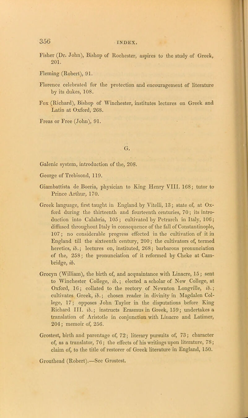 Fisher (Dr. John), Bishop of Rochester, aspires to the study of Greek, 201. Fleming (Robert), 91. Florence celebrated for the protection and encouragement of literature by its dukes, 108. Fox (Richard), Bishop of Winchester, institutes lectures on Greek and Latin at Oxford, 268. Freas or Free (John), 91. G. Galenic system, introduction of the, 208. George of Trebisond, 119. Giambattista de Boeria, physician to King Henry VIII. 168; tutor to Prince Arthur, 170. Greek language, first taught in England by Vitelli, 13; state of, at Ox- ford during the thirteenth and fourteenth centuries, 70; its intro- duction into Calabria, 105; cultivated by Petrarch in Italy, 106; diffused throughout Italy in consequence of the fall of Constantinople, 107; no considerable progress effected in the cultivation of it in England till the sixteenth century, 200; the cultivators of, termed heretics, ib.; lectures on, instituted, 268; barbarous pronunciation of the, 258; the pronunciation of it reformed by Cheke at Cam- bridge, ib. Grocyn (William), the birth of, and acquaintance with Linacre, 15 ; sent to Winchester College, ib.; elected a scholar of New College, at Oxford, 16; collated to the rectory of Newnton Longville, ib.; cultivates Greek, ib.; chosen reader in divinity in Magdalen Col- lege, 17; opposes John Taylor in the disputations before King Richard III. ib.; instructs Erasmus in Greek, 159; undertakes a translation of Aristotle in conjunction with Linacre and Latimer, 204; memoir of, 256. Grostest, birth and parentage of, 72; literary pursuits of, 73; character of, as a translator, 76; the effects of Ins writings upon literature, 78; claim of, to the title of restorer of Greek literature in England, 150. Grouthead (Robert).—See Grostest.