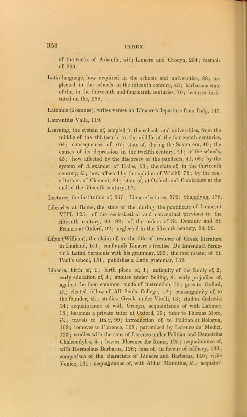 of the works of Aristotle, with Linacre and Grocyn, 204; memoir of, 263. Latin language, how acquired in the schools and universities, 88; ne- glected in the schools in the fifteenth century, 43 ; barbarous state of the, in the thirteenth and fourteenth centuries, 70; lectures insti- tuted on the, 268. Latomus (Joannes), writes verses on Linacre’s departure from Italy, 147. Laurentius Valla, 119. Learning, the system of, adopted in the schools and universities, from the middle of the thirteenth to the middle of the fourteenth centuries, 64; consequences of, 67; state of, during the Saxon era, 40; the causes of its depression in the twelfth century, 41; of the schools, 45 ; how affected by the discovery of the pandects, 41, 68; by the system of Alexander of Hales, 53; the state of, in the thirteenth century, if; how affected by the opinion of Wicliff, 78; by the con- stitutions of Clement, 84; state of, at Oxford and Cambridge at the end of the fifteenth century, 97. Lectures, the institution of, 267; Linacre lectures, 272; Shagglyng, 178. Libraries at Rome, the state of the, during the pontificate of Innocent VIII. 125; of the ecclesiastical and conventual previous to the fifteenth century, 90, 92; of the orders of St. Dominic and St. Francis at Oxford, 92; neglected in the fifteenth century, 94, 96. Lilye (William), the claim of, to the title of restorer of Greek literature in England, 151; confounds Linacre’s treatise De Emendata Struc- ture Latini Sermonis with his grammar, 235; the first master of St. Paul’s school, 151; publishes a Latin grammar, 152. Linacre, birth of, 1; birth place of, 1; antiquity of the family of, 2; early education of, 4; studies under Selling, 4; early prejudice of, against the then common mode of instruction, 10; goes to Oxford, ib.; elected fellow of All Souls College, 12; consanguinity of, to the founder, ib.; studies Greek under Vitelli, 13; studies dialectic, 14; acquaintance of with Grocyn, acquaintance of with Latimer, 18; becomes a private tutor at Oxford, 19 ; tutor to Thomas More, ib.; travels to Italy, 99; introduction of, to Politian at Bologna, 102; removes to Florence, 108; patronized by Lorenzo de’ Medici, 123; studies with the sons of Lorenzo under Politian and Demetrius Chalcondyles, ib.; leaves Florence for Rome, 125; acquaintance of, with Hermolaus Barbaras, 126; bias of, in favour of celibacy, 133 ; comparison of the characters of Linacre and Barbaras, 140; visits Venice, 141; acquaintance of, with Aldus Manutius, ib.; acquaint-