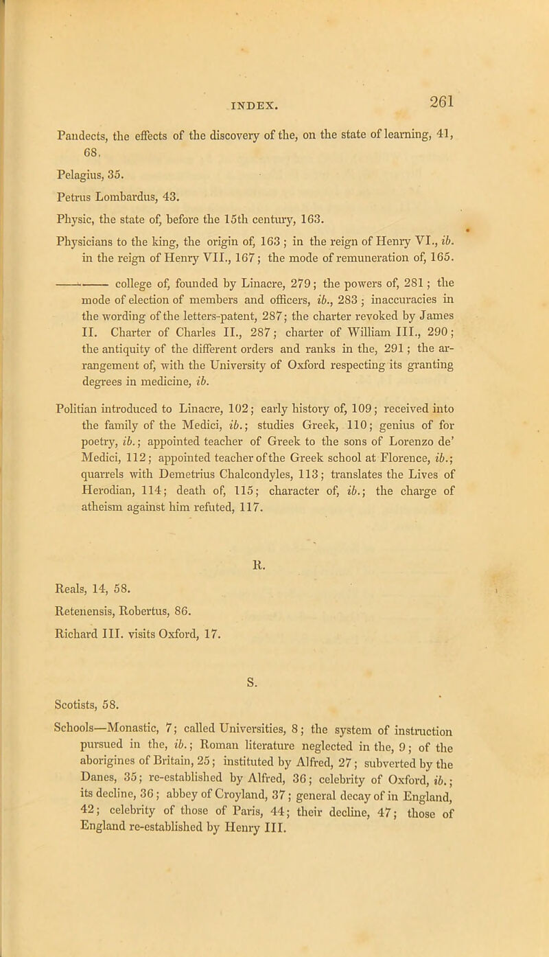 Pandects, the effects of the discovery of the, on the state of learning, 41, 68. Pelagius, 35. Petrus Lombardus, 43. Physic, the state of, before the 15th century, 163. Physicians to the king, the origin of, 163 ; in the reign of Henry VI., ib. in the reign of Henry VII., 167; the mode of remuneration of, 165. college of, founded by Linacre, 279; the powers of, 281; the mode of election of members and officers, ib., 283 ■ inaccuracies in the wording of the letters -patent, 287; the charter revoked by James II. Charter of Charles II., 287; charter of William III., 290; the antiquity of the different orders and ranks in the, 291; the ar- rangement of, with the University of Oxford respecting its granting degrees in medicine, ib. Politian introduced to Linacre, 102; early history of, 109; received into the family of the Medici, ib.; studies Greek, 110; genius of for poetry, ib.; appointed teacher of Greek to the sons of Lorenzo de’ Medici, 112; appointed teacher of the Greek school at Florence, ib.; quarrels with Demetrius Chalcondyles, 113; translates the Lives of Herodian, 114; death of, 115; character of, ib.; the charge of atheism against him refuted, 117. li. Reals, 14, 58. Retenensis, Robertus, 86. Richard III. visits Oxford, 17. S. Scotists, 58. Schools—Monastic, 7; called Universities, 8; the system of instruction pm-sued in the, ib.; Roman literature neglected in the, 9; of the aborigines of Britain, 25; instituted by Alfred, 27; subverted by the Danes, 35; re-established by Alfred, 36; celebrity of Oxford, ib.; its decline, 36; abbey of Croyland, 37; general decay of in England, 42; celebrity of those of Paris, 44; their decline, 47; those of England re-established by Henry III.