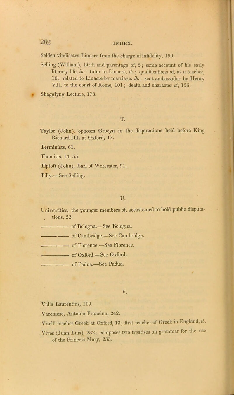 Selden vindicates Linacre from tlie charge of infidelity, 190. Selling (William), birth and parentage of, 5 ; some account of his early literary life, ib.; tutor to Linacre, ib.; qualifications of, as a teacher, 10; related to Linacre by marriage, ib.; sent ambassador by Henry VII. to the court of Rome, 101; death and character of, 156. Shagglyng Lecture, 178. T. Taylor (John), opposes Grocyn in the disputations held before King Richard III. at Oxford, 17. Terminists, 61. Thomists, 14, 55. Tiptoft (John), Earl of Worcester, 91. Tilly.—See Selling. U. Universities, the younger members of, accustomed to hold public disputa- tions, 22. of Bologna.—See Bologna. of Cambridge.—See Cambridge. of Florence.—See Florence. . of Oxford.—See Oxford. of Padua.—See Padua. V. Valla Laurentius, 119. Varchiese, Antonio Francino, 242. Vitelli teaches Greek at Oxford, 13; first teacher of Greek in England, ib. Fives (Juan Luis), 232; composes two treatises on grammar for the use of the Princess Mary, 233.