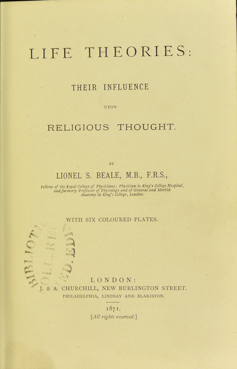 THEIR INFLUENCE UPON RELIGIOUS THOUGHT. BY LIONEL S. BEALE, M.B., ER.S., Fellozv of the Royal College of Physicians; Physician to King's College Hospital^ andfoimerly Professor of Physiology and of General and Morbid Anatomy in King's College, London. WITH SIX COLOURED PLATES. c ^ ^ * LONDON: J. & A. CHURCHILL, NEW BURLINGTON STREET. PHILADELPHIA, LINDSAY AND BLAKISTON. 187I. [Ail rights reserved.']