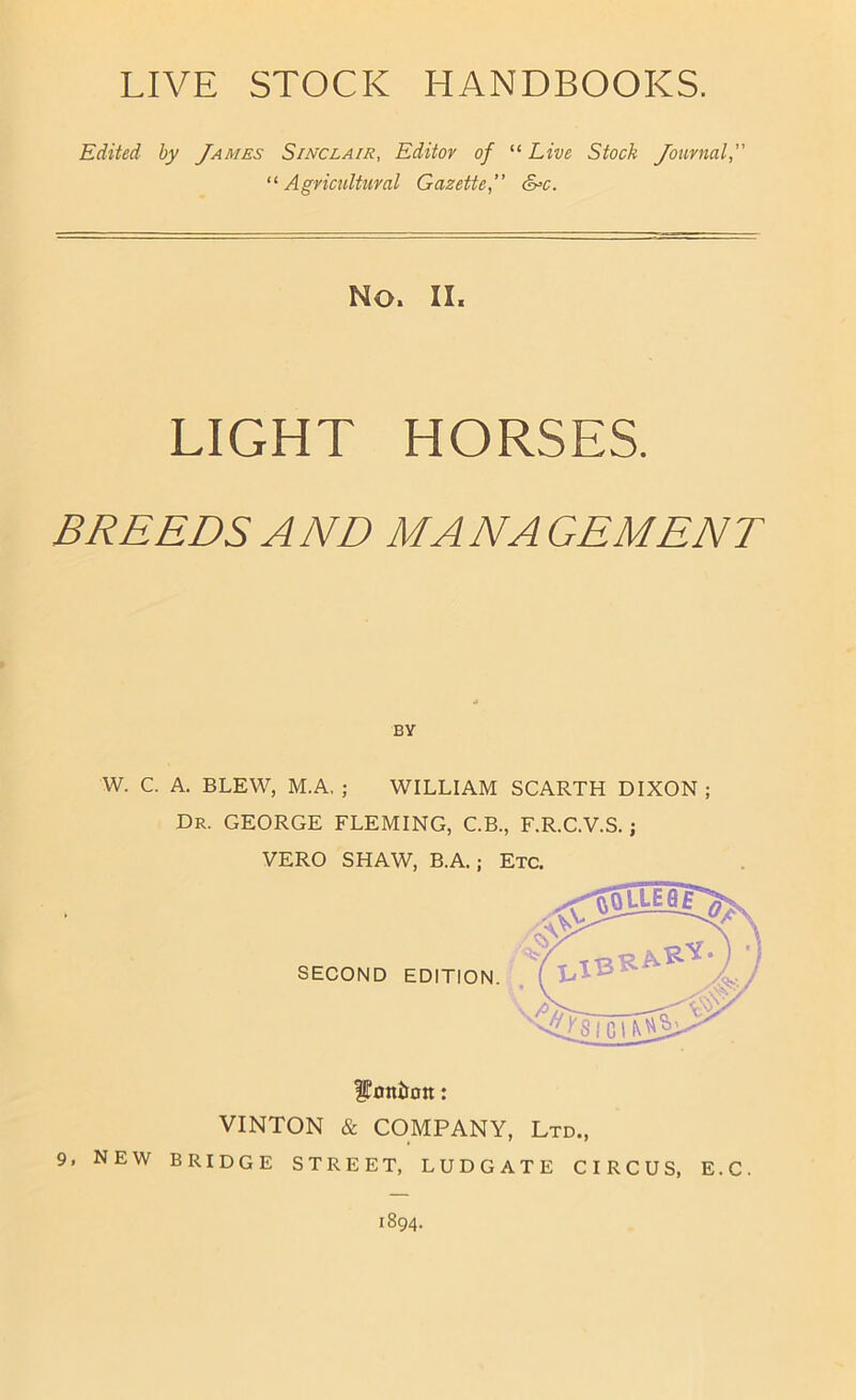 LIVE STOCK HANDBOOKS. Edited by James Sinclair, Editor of “ Live Stock Journal, '^Agricultural Gazette,” &>c. No. II. LIGHT HORSES. BREEDS AND MANAGEMENT » BY W. C. A. BLEW, M.A. ; WILLIAM SCARTH DIXON ; Dr. GEORGE FLEMING, C.B., F.R.C.V.S. ; VERO SHAW, B.A.; Etc. ^oniton: VINTON & COMPANY, Ltd., 9, NEW bridge street, LUDGATE CIRCUS, E.C. 1894.