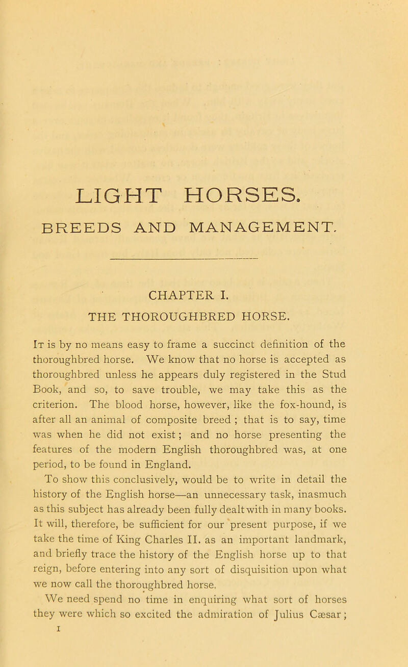 LIGHT HORSES. BREEDS AND MANAGEMENT. CHAPTER I. THE THOROUGHBRED HORSE. It is by no means easy to frame a succinct definition of the thoroughbred horse. We know that no horse is accepted as thoroughbred unless he appears duly registered in the Stud Book, and so, to save trouble, we may take this as the criterion. The blood horse, however, like the fox-hound, is after all an animal of composite breed ; that is to say, time was when he did not exist; and no horse presenting the features of the modern English thoroughbred was, at one period, to be found in England. To show this conclusively, would be to write in detail the history of the English horse—an unnecessary task, inasmuch as this subject has already been fully dealt with in many books. It will, therefore, be sufficient for our present purpose, if we take the time of King Charles II. as an important landmark, and briefly trace the history of the English horse up to that reign, before entering into any sort of disquisition upon what we now call the thoroughbred horse. We need spend no time in enquiring what sort of horses they were which so excited the admiration of Julius Caesar;