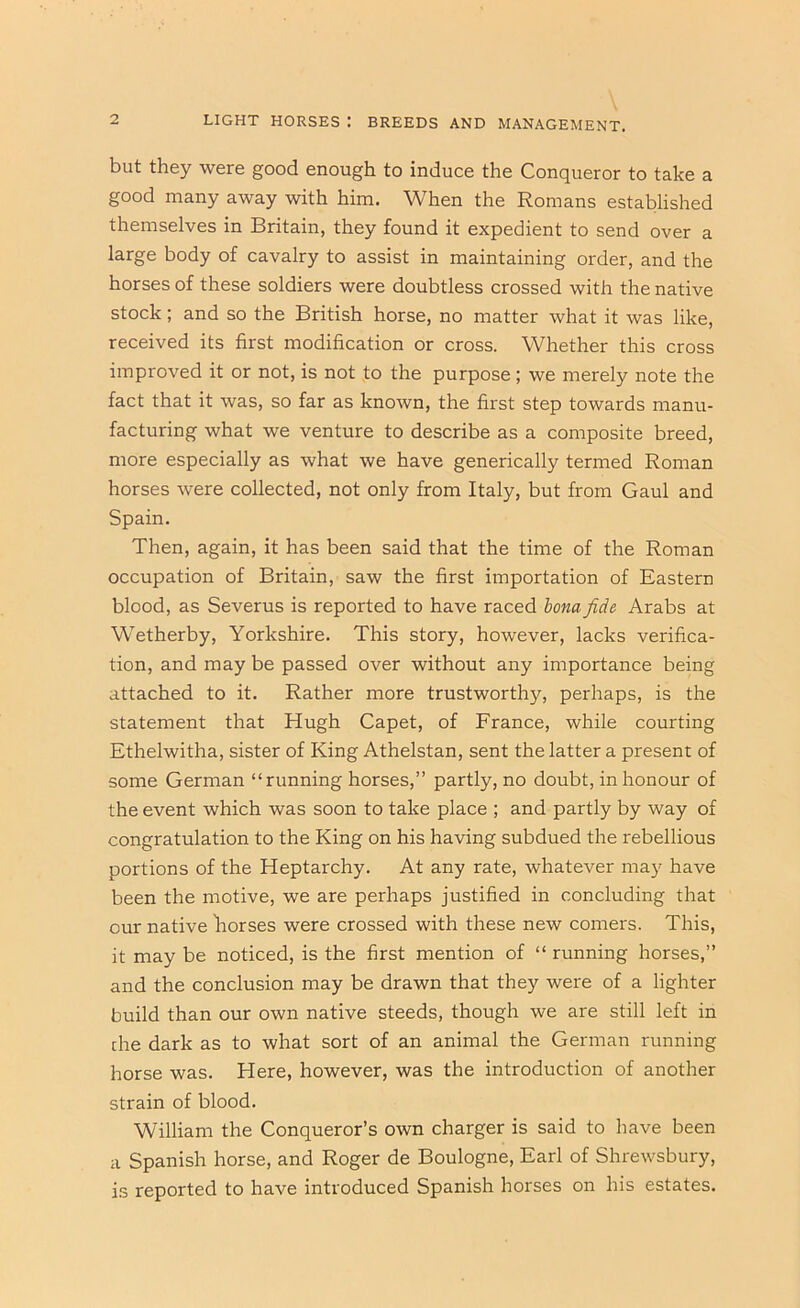 LIGHT HORSES : BREEDS AND MANAGEMENT. but they were good enough to induce the Conqueror to take a good many away with him. When the Romans established themselves in Britain, they found it expedient to send over a large body of cavalry to assist in maintaining order, and the horses of these soldiers were doubtless crossed with the native stock; and so the British horse, no matter what it was like, received its first modification or cross. Whether this cross improved it or not, is not to the purpose; we merely note the fact that it was, so far as known, the first step towards manu- facturing what we venture to describe as a composite breed, more especially as what we have generically termed Roman horses were collected, not only from Italy, but from Gaul and Spain. Then, again, it has been said that the time of the Roman occupation of Britain, saw the first importation of Eastern blood, as Severus is reported to have raced honafide Arabs at Wetherby, Yorkshire. This story, however, lacks verifica- tion, and may be passed over without any importance being attached to it. Rather more trustworthy, perhaps, is the statement that Hugh Capet, of France, while courting Ethelwitha, sister of King Athelstan, sent the latter a present of some German “running horses,” partly, no doubt, in honour of the event which was soon to take place ; and partly by way of congratulation to the King on his having subdued the rebellious portions of the Heptarchy. At any rate, whatever may have been the motive, we are perhaps justified in concluding that our native borses were crossed with these new comers. This, it may be noticed, is the first mention of “running horses,” and the conclusion may be drawn that they were of a lighter build than our own native steeds, though we are still left in the dark as to what sort of an animal the German running horse was. Here, however, was the introduction of another strain of blood. William the Conqueror’s own charger is said to have been a Spanish horse, and Roger de Boulogne, Earl of Shrewsbury, is reported to have introduced Spanish horses on his estates.