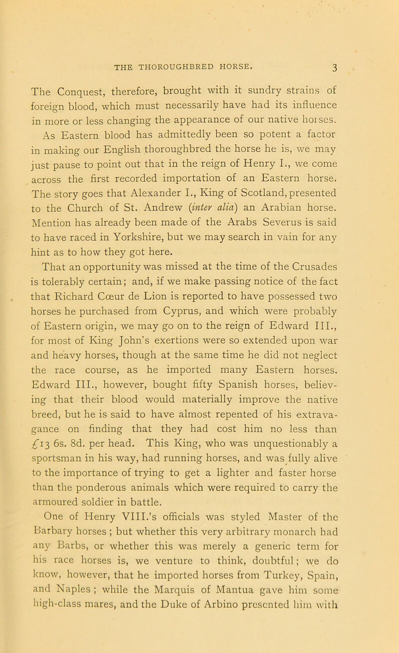 The Conquest, therefore, brought with it sundry strains of foreign blood, which must necessarily have had its influence in more or less changing the appearance of our native hoises. As Eastern blood has admittedly been so potent a factor in making our English thoroughbred the horse he is, we may just pause to point out that in the reign of Henry L, we come across the first recorded importation of an Eastern horse. The story goes that Alexander I., King of Scotland, presented to the Church of St. Andrew {inter alia) an Arabian horse. Mention has already been made of the Arabs Severus is said to have raced in Yorkshire, but we may search in vain for any hint as to how they got here. That an opportunity was missed at the time of the Crusades is tolerably certain; and, if we make passing notice of the fact that Richard Coeur de Lion is reported to have possessed two horses he purchased from Cyprus, and which were probably of Eastern origin, we may go on to the reign of Edward III., for most of King John’s exertions were so extended upon war and heavy horses, though at the same time he did not neglect the race course, as he imported many Eastern horses. Edward III., however, bought fifty Spanish horses, believ- ing that their blood would materially improve the native breed, but he is said to have almost repented of his extrava- gance on finding that they had cost him no less than £i-^ 6s. 8d. per head. This King, who was unquestionably a sportsman in his way, had running horses, and was fully alive to the importance of trying to get a lighter and faster horse than the ponderous animals which were required to carry the armoured soldier in battle. One of Henry VHI.’s officials was styled Master of the Barbary horses ; but whether this very arbitrary monarch had any Barbs, or whether this was merely a generic term for his race horses is, we venture to think, doubtful; ^ye do know, however, that he imported horses from Turkey, Spain, and Naples ; while the Marquis of Mantua gave him some high-class mares, and the Duke of Arbino presented him with