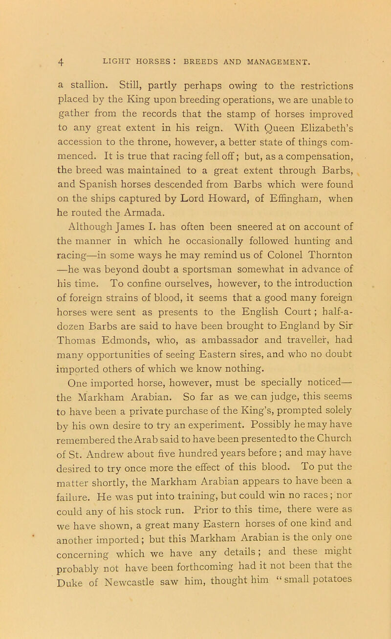 a Stallion. Still, partly perhaps owing to the restrictions placed by the King upon breeding operations, we are unable to gather from the records that the stamp of horses improved to any great extent in his reign. With Queen Elizabeth’s accession to the throne, however, a better state of things com- menced. It is true that racing fell off; but, as a compensation, the breed was maintained to a great extent through Barbs, and Spanish horses descended from Barbs which were found on the ships captured by Lord Howard, of Effingham, when he routed the Armada. Although James I. has often been sneered at on account of the manner in which he occasionally followed hunting and racing—in some ways he may remind us of Colonel Thornton —he was beyond doubt a sportsman somewhat in advance of his time. To confine ourselves, however, to the introduction of foreign strains of blood, it seems that a good many foreign horses were sent as presents to the English Court; half-a- dozen Barbs are said to have been brought to England by Sir Thomas Edmonds, who, as ambassador and traveller, had many opportunities of seeing Eastern sires, and who no doubt imported others of which we know nothing. One imported horse, however, must be specially noticed— the Markham Arabian. So far as we can judge, this seems to have been a private purchase of the King’s, prompted solely by his own desire to try an experiment. Possibly he may have remembered the Arab said to have been presented to the Church of St. Andrew about five hundred years before ; and may have desired to try once more the effect of this blood. To put the matter shortly, the Markham Arabian appears to have been a failure. He was put into training, but could win no races; nor could any of his stock run. Prior to this time, there were as we have shown, a great many Eastern horses of one kind and another imported; but this Markham Arabian is the only one concerning which we have any details; and these might probably not have been forthcoming had it not been that the Duke of Newcastle saw him, thought him “ small potatoes