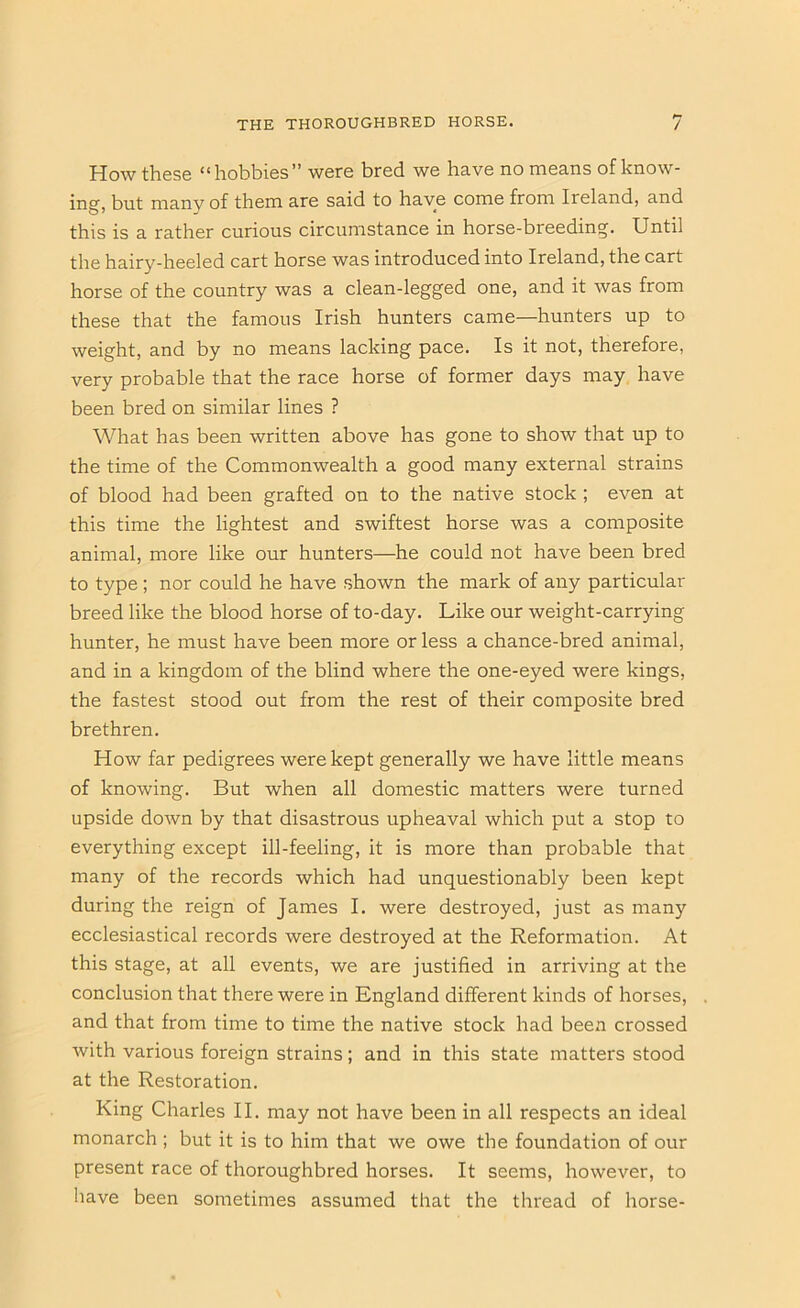 How these “hobbies” were bred we have no means of know- ing, but many of them are said to have come from Ireland, and this is a rather curious circumstance in horse-breeding. Until the hairy-heeled cart horse was introduced into Ireland, the cart horse of the country was a clean-legged one, and it was from these that the famous Irish hunters came—hunters up to weight, and by no means lacking pace. Is it not, therefore, very probable that the race horse of former days may have been bred on similar lines ? What has been written above has gone to show that up to the time of the Commonwealth a good many external strains of blood had been grafted on to the native stock ; even at this time the lightest and swiftest horse was a composite animal, more like our hunters—he could not have been bred to type ; nor could he have shown the mark of any particular breed like the blood horse of to-day. Like our weight-carrying hunter, he must have been more or less a chance-bred animal, and in a kingdom of the blind where the one-eyed were kings, the fastest stood out from the rest of their composite bred brethren. How far pedigrees were kept generally we have little means of knowing. But when all domestic matters were turned upside down by that disastrous upheaval which put a stop to everything except ill-feeling, it is more than probable that many of the records which had unquestionably been kept during the reign of James I. were destroyed, just as many ecclesiastical records were destroyed at the Reformation. At this stage, at all events, we are justified in arriving at the conclusion that there were in England different kinds of horses, and that from time to time the native stock had been crossed with various foreign strains; and in this state matters stood at the Restoration. King Charles II. may not have been in all respects an ideal monarch ; but it is to him that we owe the foundation of our present race of thoroughbred horses. It seems, however, to have been sometimes assumed that the thread of horse-