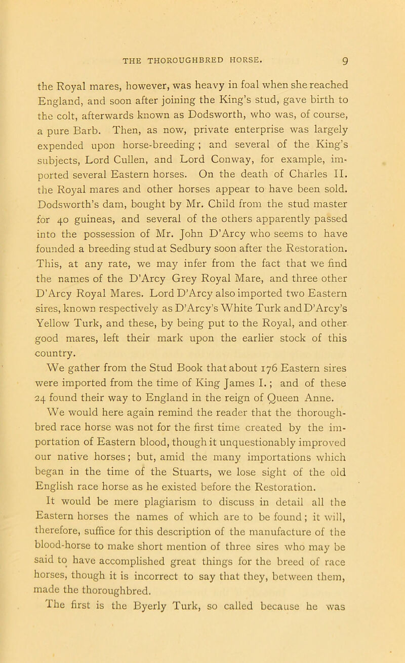 the Royal mares, however, was heavy in foal when she reached England, and soon after joining the King’s stud, gave birth to the colt, afterwards known as Dodsworth, who was, of course, a pure Barb. Then, as now, private enterprise was largely expended upon horse-breeding ; and several of the King’s subjects. Lord Cullen, and Lord Conway, for example, im- ported several Eastern horses. On the death of Charles II. the Royal mares and other horses appear to have been sold. Dodsworth’s dam, bought by Mr. Child from the stud master for 40 guineas, and several of the others apparently passed into the possession of Mr. John D’Arcy who seems to have founded a breeding stud at Sedbury soon after the Restoration. This, at any rate, we may infer from the fact that we find the names of the D’Arcy Grey Royal Mare, and three other D’Arcy Royal Mares. Lord D’Arcy also imported two Eastern sires, known respectively as D’Arcy’s White Turk andD’Arcy’s Yellow Turk, and these, by being put to the Royal, and other good mares, left their mark upon the earlier stock of this country. We gather from the Stud Book that about 176 Eastern sires were imported from the time of King James I.; and of these 24 found their way to England in the reign of Queen Anne. We would here again remind the reader that the thorough- bred race horse was not for the first time created by the im- portation of Eastern blood, though it unquestionably improved our native horses; but, amid the many importations which began in the time of the Stuarts, we lose sight of the old English race horse as he existed before the Restoration. It would be mere plagiarism to discuss in detail all the Eastern horses the names of which are to be found; it will, therefore, suffice for this description of the manufacture of the blood-horse to make short mention of three sires who may be said to have accomplished great things for the breed of race horses, though it is incorrect to say that they, between them, made the thoroughbred. The first is the Byerly Turk, so called because he was