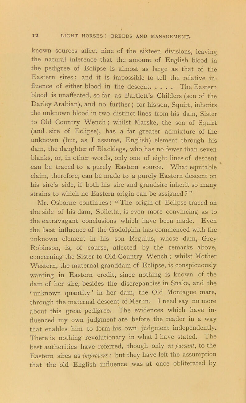 known sources affect nine of the sixteen divisions, leaving the natural inference that the amount of English blood in the pedigree of Eclipse is almost as large as that of the Eastern sires ; and it is impossible to tell the relative in- fluence of either blood in the descent The Eastern blood is unaffected, so far as Bartlett’s Childers (son of the Darley Arabian), and no further ; for his son. Squirt, inherits the unknown blood in two distinct lines from his dam. Sister to Old Country Wench ; whilst Marske, the son of Squirt (and sire of Eclipse), has a far greater admixture of the unknown (but, as I assume, English) element through his dam, the daughter of Blacklegs, who has no fewer than seven blanks, or, in other words, only one of eight lines of descent can be traced to a purely Eastern source. What equitable claim, therefore, can be made to a purely Eastern descent on his sire’s side, if both his sire and grandsire inherit so many strains to which no Eastern origin can be assigned ? ” Mr. Osborne continues : “The origin of Eclipse traced on the side of his dam, Spiletta, is even more convincing as to the extravagant conclusions which have been made. Even the best influence of the Godolphin has commenced with the unknown element in his son Regulus, whose dam. Grey Robinson, is, of course, affected by the remarks above, concerning the Sister to Old Country Wench ; whilst Mother Western, the maternal granddam of Eclipse, is conspicuously wanting in Eastern credit, since nothing is known of the dam of her sire, besides the discrepancies in Snake, and the ‘unknown quantity’ in her dam, the Old Montague mare, through the maternal descent of Merlin. I need say no more about this great pedigree. The evidences which have in- fluenced my own judgment are before the reader in a way that enables him to form his own judgment independently. There is nothing revolutionary in what I have stated. The best authorities have referred, though only en passant, to the Eastern sires as impyovevs; but they have left the assumption that the old English influence was at once obliterated by