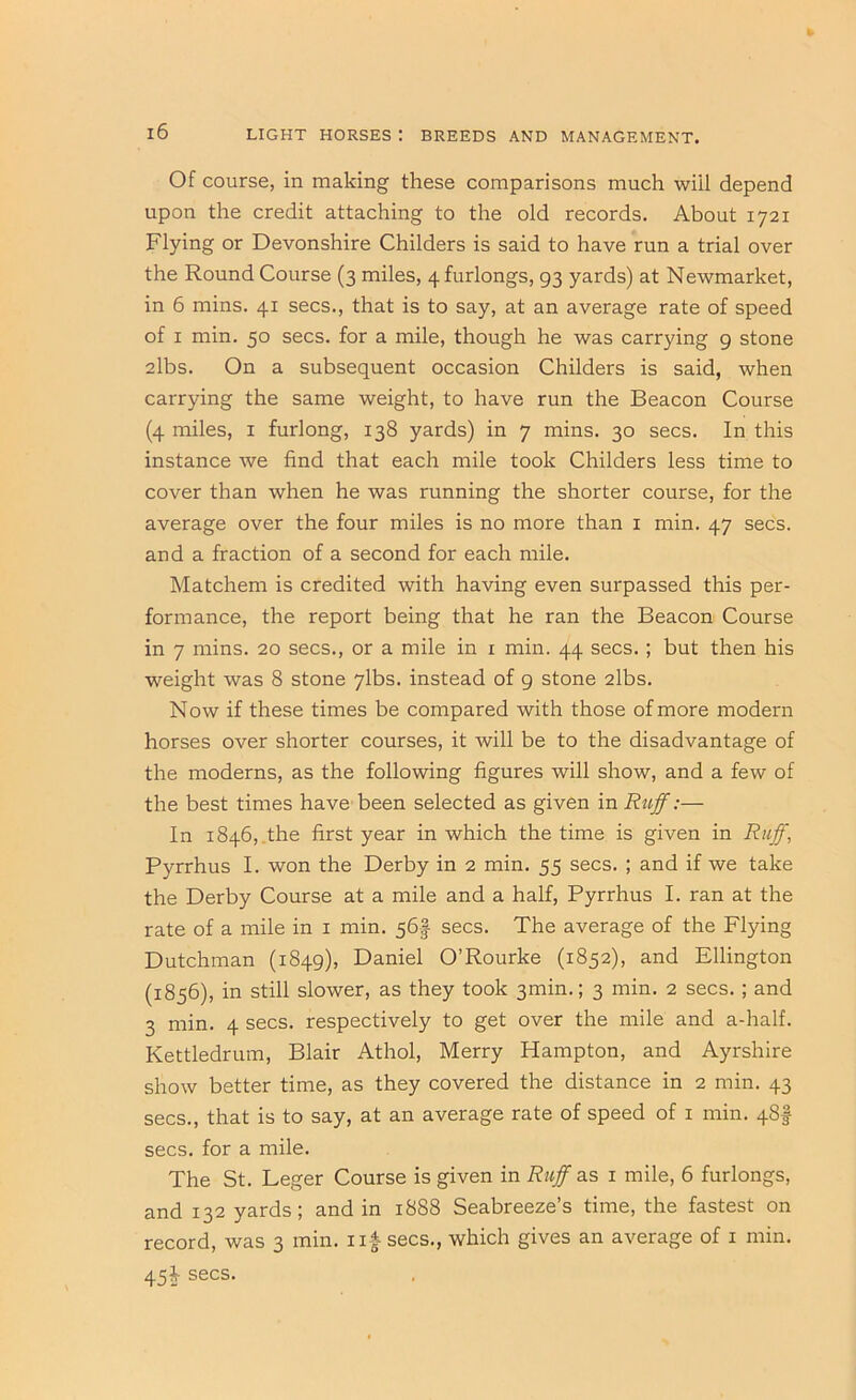 Of course, in making these comparisons much will depend upon the credit attaching to the old records. About 1721 Flying or Devonshire Childers is said to have run a trial over the Round Course (3 miles, 4 furlongs, 93 yards) at Newmarket, in 6 mins. 41 secs., that is to say, at an average rate of speed of I min. 50 secs, for a mile, though he was carrying 9 stone 2lbs. On a subsequent occasion Childers is said, when carrying the same weight, to have run the Beacon Course (4 miles, I furlong, 138 yards) in 7 mins. 30 secs. In this instance we find that each mile took Childers less time to cover than when he was running the shorter course, for the average over the four miles is no more than i min. 47 secs, and a fraction of a second for each mile. Matchem is credited with having even surpassed this per- formance, the report being that he ran the Beacon Course in 7 mins. 20 secs., or a mile in i min. 44 secs. ; but then his weight was 8 stone 7lbs. instead of 9 stone 2lbs. Now if these times be compared with those of more modern horses over shorter courses, it will be to the disadvantage of the moderns, as the following figures will show, and a few of the best times have been selected as given in Rttff:— In 1846, .the first year in which the time is given in Ruff, Pyrrhus I. won the Derby in 2 min. 55 secs. ; and if we take the Derby Course at a mile and a half, Pyrrhus I. ran at the rate of a mile in i min. 56I secs. The average of the Flying Dutchman (1849), Daniel O’Rourke (1852), and Ellington (1856), in still slower, as they took 3mm.; 3 min. 2 secs. ; and 3 min. 4 secs, respectively to get over the mile and a-half. Kettledrum, Blair Athol, Merry Hampton, and Ayrshire show better time, as they covered the distance in 2 min. 43 secs., that is to say, at an average rate of speed of i min. 48I secs, for a mile. The St. Leger Course is given in Rtff as i mile, 6 furlongs, and 132 yards; and in 1888 Seabreeze’s time, the fastest on record, was 3 min. iif secs., which gives an average of i min. 45J secs.