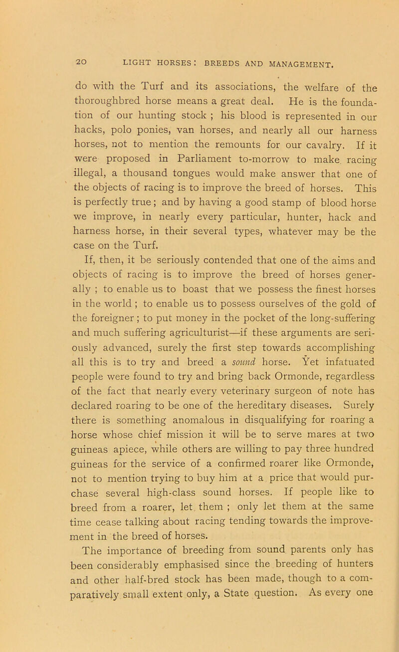 do with the Turf and its associations, the welfare of the thoroughbred horse means a great deal. He is the founda- tion of our hunting stock ; his blood is represented in our hacks, polo ponies, van horses, and nearly all our harness horses, not to mention the remounts for our cavalry. If it were proposed in Parliament to-morrow to make, racing illegal, a thousand tongues would make answer that one of the objects of racing is to improve the breed of horses. This is perfectly true; and by having a good stamp of blood horse we improve, in nearly every particular, hunter, hack and harness horse, in their several types, whatever may be the case on the Turf. If, then, it be seriously contended that one of the aims and objects of racing is to improve the breed of horses gener- ally ; to enable us to boast that we possess the finest horses in the world ; to enable us to possess ourselves of the gold of the foreigner; to put money in the pocket of the long-suffering and much suffering agriculturist—if these arguments are seri- ously advanced, surely the first step towards accomplishing all this is to try and breed a sound horse. Yet infatuated people were found to try and bring back Ormonde, regardless of the fact that nearly every veterinary surgeon of note has declared roaring to be one of the hereditary diseases. Surely there is something anomalous in disqualifying for roaring a horse whose chief mission it will be to serve mares at two guineas apiece, while others are willing to pay three hundred guineas for the service of a confirmed roarer like Ormonde, not to mention trying to buy him at a price that would pur- chase several high-class sound horses. If people like to breed from a roarer, let. them ; only let them at the same time cease talking about racing tending towards the improve- ment in the breed of horses. The importance of breeding from sound parents only has been considerably emphasised since the breeding of hunters and other half-bred stock has been made, though to a com- paratively sm?ill extent only, a State question. As every one