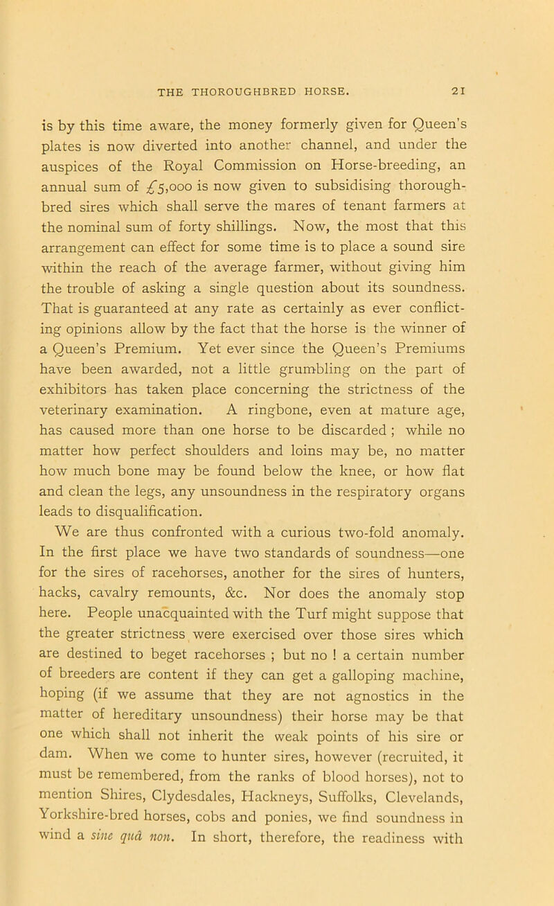 is by this time aware, the money formerly given for Queen’s plates is now diverted into another channel, and under the auspices of the Royal Commission on Horse-breeding, an annual sum of ;^5,ooo is now given to subsidising thorough- bred sires which shall serve the mares of tenant farmers at the nominal sum of forty shillings. Now, the most that this arrangement can effect for some time is to place a sound sire within the reach of the average farmer, without giving him the trouble of asking a single question about its soundness. That is guaranteed at any rate as certainly as ever conflict- ing opinions allow by the fact that the horse is the winner of a Queen’s Premium. Yet ever since the Queen’s Premiums have been awarded, not a little grumbling on the part of exhibitors has taken place concerning the strictness of the veterinary examination. A ringbone, even at mature age, has caused more than one horse to be discarded ; while no matter how perfect shoulders and loins may be, no matter how much bone may be found below the knee, or how flat and clean the legs, any unsoundness in the respiratory organs leads to disqualification. We are thus confronted with a curious two-fold anomaly. In the first place we have two standards of soundness—one for the sires of racehorses, another for the sires of hunters, hacks, cavalry remounts, &c. Nor does the anomaly stop here. People unacquainted with the Turf might suppose that the greater strictness were exercised over those sires which are destined to beget racehorses ; but no ! a certain number of breeders are content if they can get a galloping machine, hoping (if we assume that they are not agnostics in the matter of hereditary unsoundness) their horse may be that one which shall not inherit the weak points of his sire or dam. When we come to hunter sires, however (recruited, it must be remembered, from the ranks of blood horses), not to mention Shires, Clydesdales, Hackneys, Suffblks, Clevelands, Yorkshire-bred horses, cobs and ponies, we find soundness in wind a sine qud non. In short, therefore, the readiness with