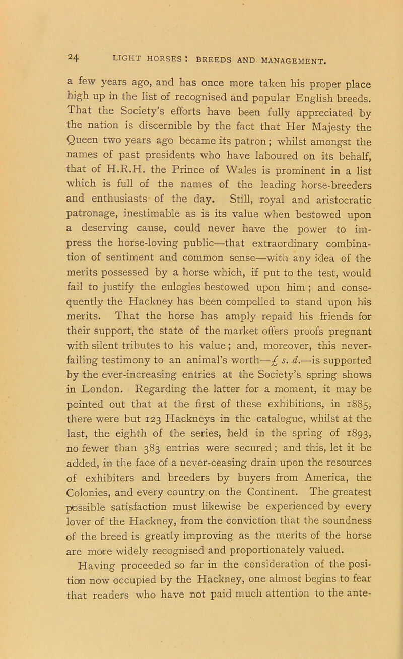 a few years ago, and has once more taken his proper place high up in the list of recognised and popular English breeds. That the Society’s efforts have been fully appreciated by the nation is discernible by the fact that Her Majesty the Queen two years ago became its patron; whilst amongst the names of past presidents who have laboured on its behalf, that of H.R.H. the Prince of Wales is prominent in a list which is full of the names of the leading horse-breeders and enthusiasts of the day. Still, royal and aristocratic patronage, inestimable as is its value when bestowed upon a deserving cause, could never have the power to im- press the horse-loving public—that extraordinary combina- tion of sentiment and common sense—with any idea of the merits possessed by a horse which, if put to the test, would fail to justify the eulogies bestowed upon him ; and conse- quently the Hackney has been compelled to stand upon his merits. That the horse has amply repaid his friends for their support, the state of the market offers proofs pregnant with silent tributes to his value; and, moreover, this never- failing testimony to an animal’s worth—£ s. d.—is supported by the ever-increasing entries at the Society’s spring shows in London. Regarding the latter for a moment, it may be pointed out that at the first of these exhibitions, in 1885, there were but 123 Hackneys in the catalogue, whilst at the last, the eighth of the series, held in the spring of 1893, no fewer than 383 entries were secured; and this, let it be added, in the face of a never-ceasing drain upon the resources of exhibitors and breeders by buyers from America, the Colonies, and every country on the Continent. The greatest possible satisfaction must likewise be experienced by every lover of the Hackney, from the conviction that the soundness of the breed is greatly improving as the merits of the horse are more widely recognised and proportionately valued. Having proceeded so far in the consideration of the posi- tion now occupied by the Hackney, one almost begins to fear that readers who have not paid much attention to the ante-