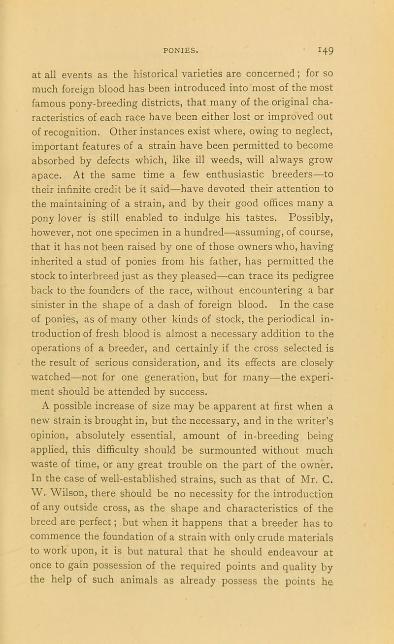 at all events as the historical varieties are concerned; for so much foreign blood has been introduced into most of the most famous pony-breeding districts, that many of the original cha- racteristics of each race have been either lost or improved out of recognition. Other instances exist where, owing to neglect, important features of a strain have been permitted to become absorbed by defects which, like ill weeds, will always grow apace. At the same time a few enthusiastic breeders—to their infinite credit be it said—have devoted their attention to the maintaining of a strain, and by their good offices many a pony lover is still enabled to indulge his taStes. Possibly, however, not one specimen in a hundred—assuming, of course, that it has not been raised by one of those owners who, having inherited a stud of ponies from his father, has permitted the stock to interbreed just as they pleased—can trace its pedigree back to the founders of the race, without encountering a bar sinister in the shape of a dash of foreign blood. In the case of ponies, as of many other kinds of stock, the periodical in- troduction of fresh blood is almost a necessary addition to the operations of a breeder, and certainly if the cross selected is the result of serious consideration, and its effects are closely watched—not for one generation, but for many—the experi- ment should be attended by success. A possible increase of size may be apparent at first when a new strain is brought in, but the necessary, and in the writer’s opinion, absolutely essential, amount of in-breeding being applied, this difficulty should be surmounted without much waste of time, or any great trouble on the part of the owner. In the case of well-established strains, such as that of Mr. C. W. Wilson, there should be no necessity for the introduction of any outside cross, as the shape and characteristics of the breed are perfect; but when it happens that a breeder has to commence the foundation of a strain with only crude materials to work upon, it is but natural that he should endeavour at once to gain possession of the required points and quality by the help of such animals as already possess the points he