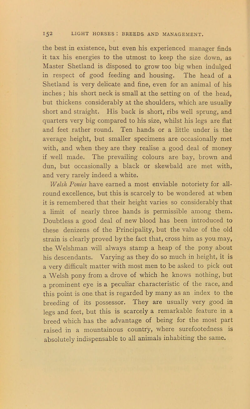 the best in existence, but even his experienced manager finds it tax his energies to the utmost to keep the size down, as Master Shetland is disposed to grow too big when indulged in respect of good feeding and housing. The head of a Shetland is very delicate and fine, even for an animal of his inches ; his short neck is small at the setting on of the head, but thickens considerably at the shoulders, which are usually short and straight. His back is short, ribs well sprung, and quarters very big compared to his size, whilst his legs are flat and feet rather round. Ten hands or a little under is the average height, but smaller specimens are occasionally met with, and when they are they realise a good deal of money if well made. The prevailing colours are bay, brown and dun, but occasionally a black or skewbald are met with, and very rarely indeed a white. Welsh Ponies have earned a most enviable notoriety for all- round excellence, but this is scarcely to be wondered at when it is remembered that their height varies so considerably that a limit of nearly three hands is permissible among them. Doubtless a good deal of new blood has been introduced to these denizens of the Principality, but the value of the old strain is clearly proved by the fact that, cross him as you may, the Welshman will always stamp a heap of the pony about his descendants. Varying as they do so much in height, it is a very difficult matter with most men to be asked to pick out a Welsh pony from a drove of which he knows nothing, but a prominent eye is a peculiar characteristic of the race, and this point is one that is regarded by many as an index to the breeding of its possessor. They are usually very good in legs and feet, but this is scarcely a remarkable feature in a breed which has the advantage of being for the most part raised in a mountainous country, where surefootedness is absolutely indispensable to all animals inhabiting the same.